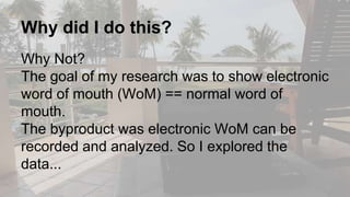 Why did I do this?
Why Not?
The goal of my research was to show electronic
word of mouth (WoM) == normal word of
mouth.
The byproduct was electronic WoM can be
recorded and analyzed. So I explored the
data...
 