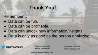 Thank You!
Remember...
● Data can be fun.
● Data can be profitable.
● Data can unlock new information/insights.
● Data is only as good as the person analyzing it.
@KevinOhashi Personal Website:
KevinOhashi.com
Business Website:
ReviewSignal.com
Kevin@ReviewSignal.com
 