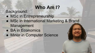 Who Am I?
Background:
● MSc in Entrepreneurship
● MSc in International Marketing & Brand
Management
● BA in Economics
● Minor in Computer Science
 