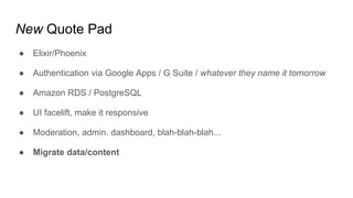 New Quote Pad
● Elixir/Phoenix
● Authentication via Google Apps / G Suite / whatever they name it tomorrow
● Amazon RDS / PostgreSQL
● UI facelift, make it responsive
● Moderation, admin. dashboard, blah-blah-blah...
● Migrate data/content
 