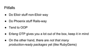 ● Do Elixir stuff non-Elixir way
● Do Phoenix stuff Rails-way
● Tend to OOP
● Erlang OTP gives you a lot out of the box, keep it in mind
● On the other hand, there are not that many
production-ready packages yet (like RubyGems)
Pitfalls
 