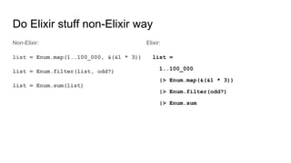 Do Elixir stuff non-Elixir way
Non-Elixir:
list = Enum.map(1..100_000, &(&1 * 3))
list = Enum.filter(list, odd?)
list = Enum.sum(list)
Elixir:
list =
1..100_000
|> Enum.map(&(&1 * 3))
|> Enum.filter(odd?)
|> Enum.sum
 
