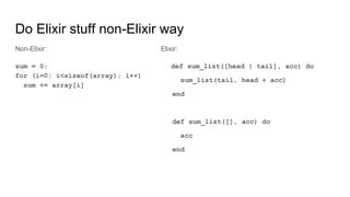 Elixir:
def sum_list([head | tail], acc) do
sum_list(tail, head + acc)
end
def sum_list([], acc) do
acc
end
Non-Elixir:
sum = 0;
for (i=0; i<sizeof(array); i++)
sum += array[i]
Do Elixir stuff non-Elixir way
 