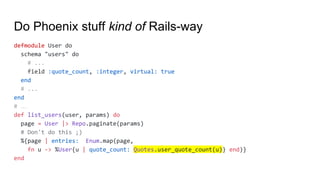 Do Phoenix stuff kind of Rails-way
defmodule User do
schema "users" do
# ...
field :quote_count, :integer, virtual: true
end
# ...
end
# …
def list_users(user, params) do
page = User |> Repo.paginate(params)
# Don't do this ;)
%{page | entries: Enum.map(page,
fn u -> %User{u | quote_count: Quotes.user_quote_count(u)} end)}
end
 