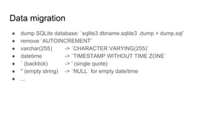 Data migration
● dump SQLite database: `sqlite3 dbname.sqlite3 .dump > dump.sql`
● remove `AUTOINCREMENT`
● varchar(255) -> `CHARACTER VARYING(255)`
● datetime -> `TIMESTAMP WITHOUT TIME ZONE`
● ` (backtick) -> ' (single quote)
● '' (empty string) -> `NULL` for empty date/time
● ...
 