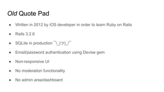Old Quote Pad
● Written in 2012 by iOS developer in order to learn Ruby on Rails
● Rails 3.2.6
● SQLite in production ¯_(ツ)_/¯
● Email/password authentication using Devise gem
● Non-responsive UI
● No moderation functionality
● No admin area/dashboard
 