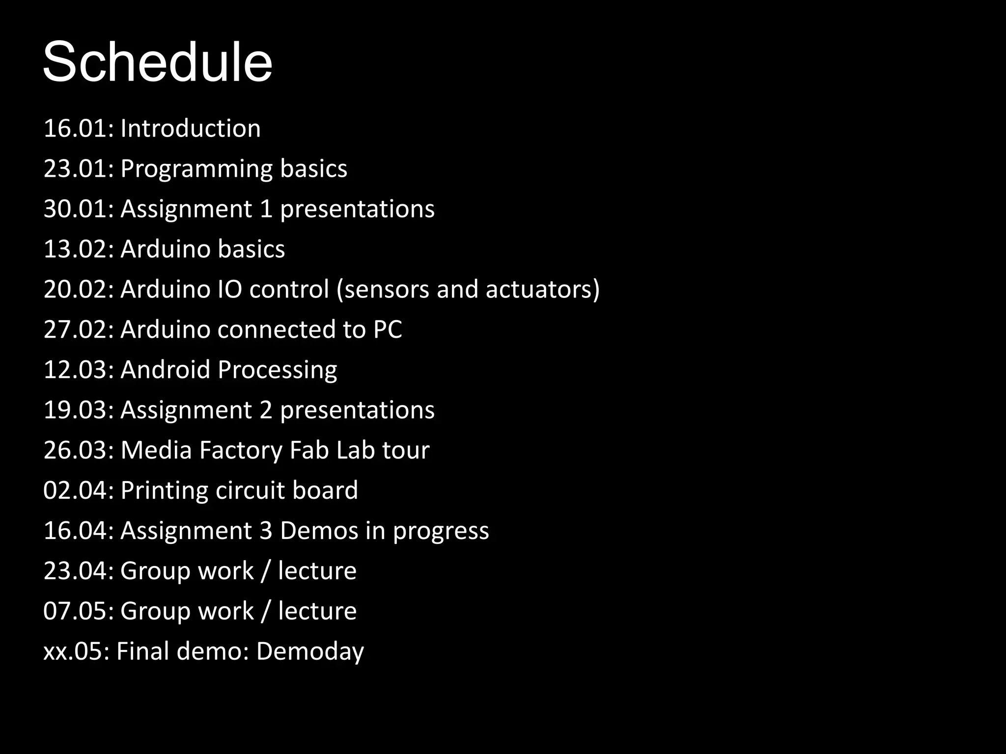 Schedule
16.01: Introduction
23.01: Programming basics
30.01: Assignment 1 presentations
13.02: Arduino basics
20.02: Arduino IO control (sensors and actuators)
27.02: Arduino connected to PC
12.03: Android Processing
19.03: Assignment 2 presentations
26.03: Media Factory Fab Lab tour
02.04: Printing circuit board
16.04: Assignment 3 Demos in progress
23.04: Group work / lecture
07.05: Group work / lecture
xx.05: Final demo: Demoday
 