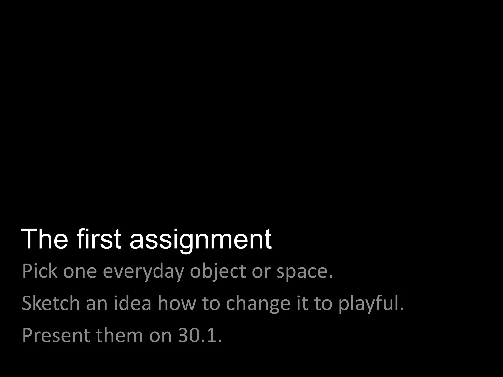 The first assignment
Pick one everyday object or space.
Sketch an idea how to change it to playful.
Present them on 30.1.
 