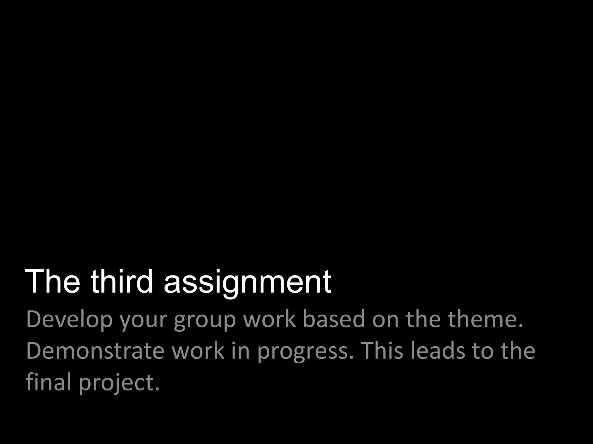The third assignment
Develop your group work based on the theme.
Demonstrate work in progress. This leads to the
final project.
 
