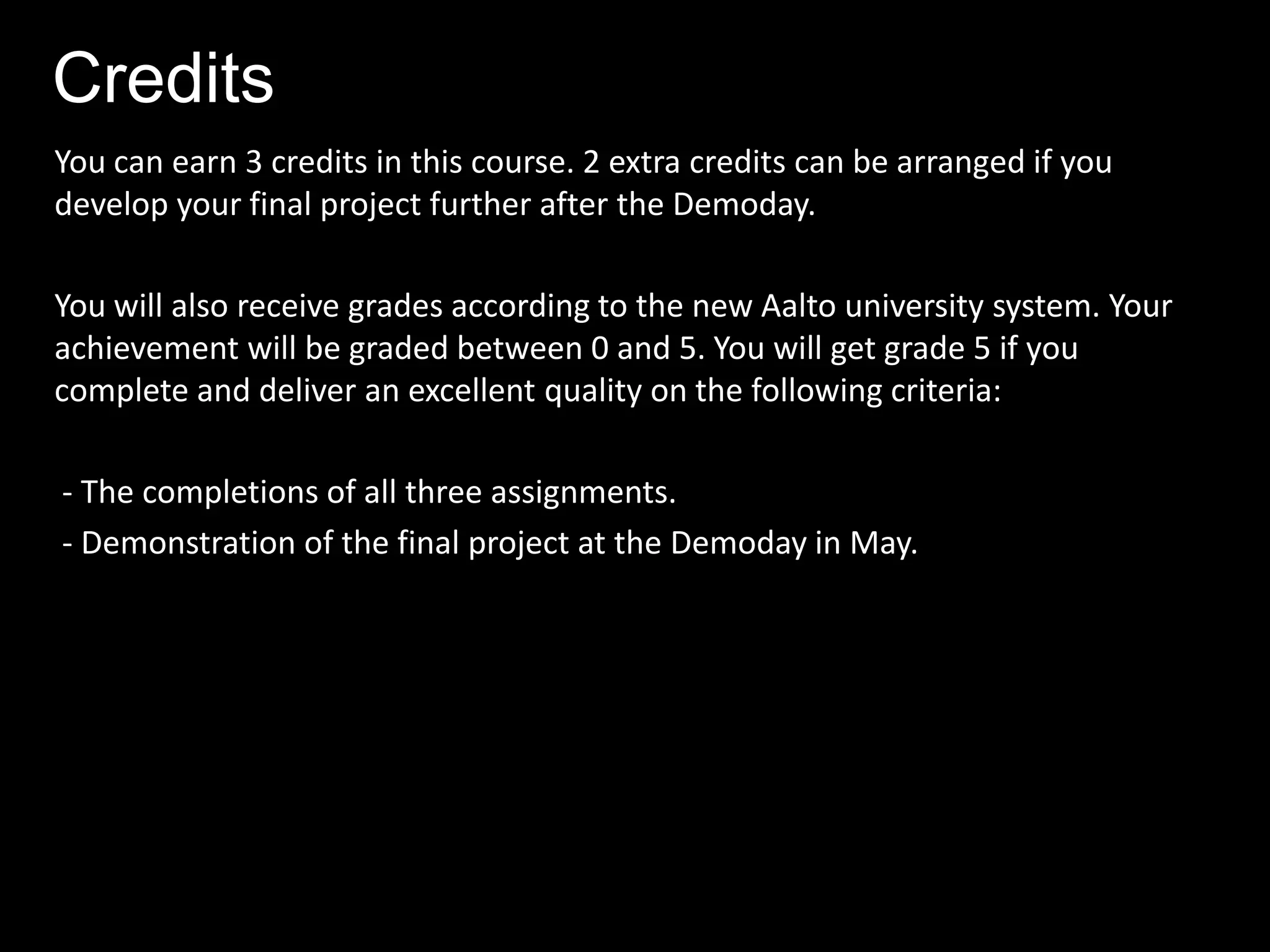 Credits
You can earn 3 credits in this course. 2 extra credits can be arranged if you
develop your final project further after the Demoday.

You will also receive grades according to the new Aalto university system. Your
achievement will be graded between 0 and 5. You will get grade 5 if you
complete and deliver an excellent quality on the following criteria:

- The completions of all three assignments.
- Demonstration of the final project at the Demoday in May.
 