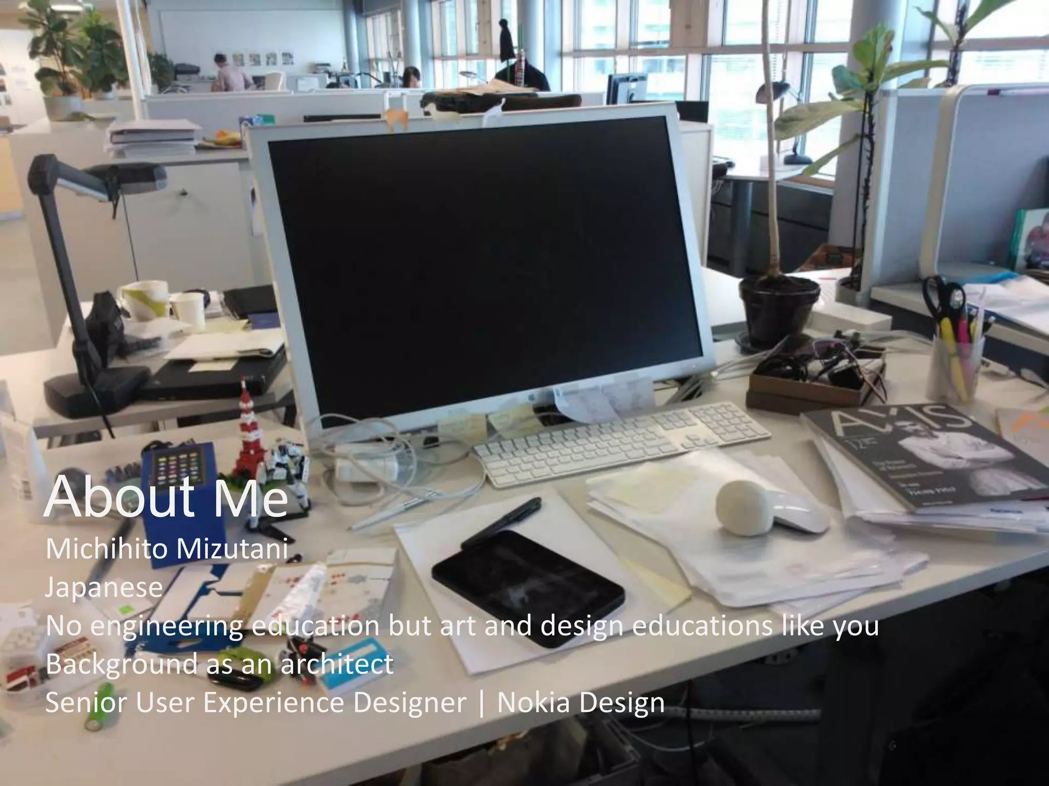 About Me
Michihito Mizutani
Japanese
No engineering education but art and design educations like you
Background as an architect
Senior User Experience Designer | Nokia Design
 