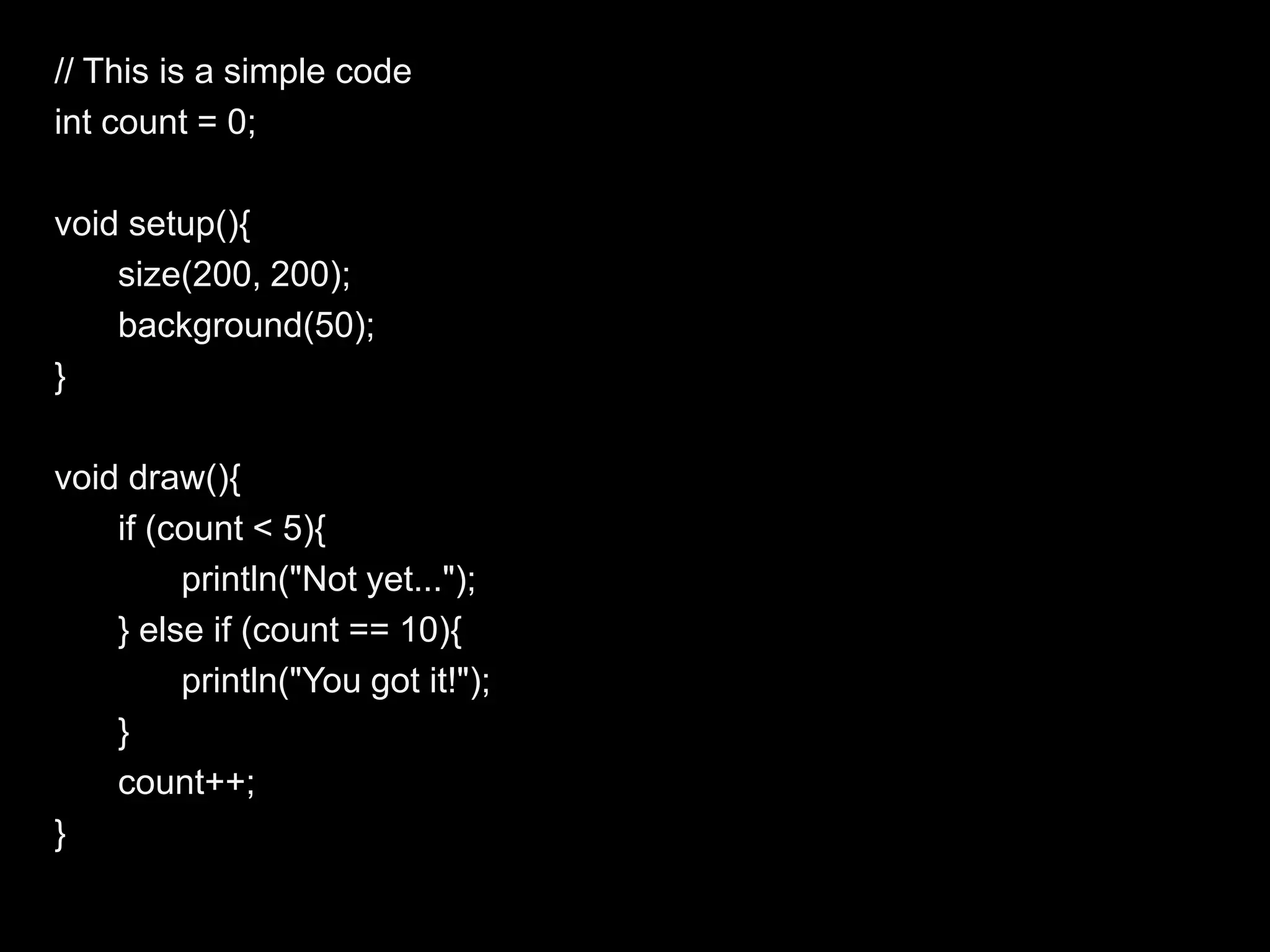 // This is a simple code
int count = 0;

void setup(){
    size(200, 200);
    background(50);
}

void draw(){
    if (count < 5){
         println("Not yet...");
    } else if (count == 10){
         println("You got it!");
    }
    count++;
}
 