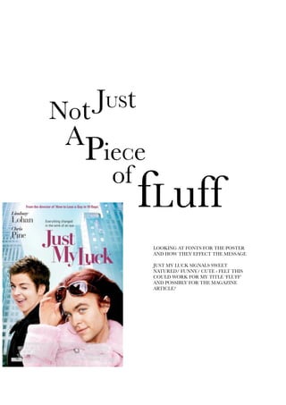 JUStNot
A
PieCe
of
fLuff
LOOKING AT FONTS FOR THE POSTER
AND HOW THEY EFFECT THE MESSAGE
JUST MY LUCK SIGNALS SWEET
NATURED/ FUNNY/ CUTE - FELT THIS
COULD WORK FOR MY TITLE ‘FLUFF’
AND POSSIBLY FOR THE MAGAZINE
ARTICLE?
 