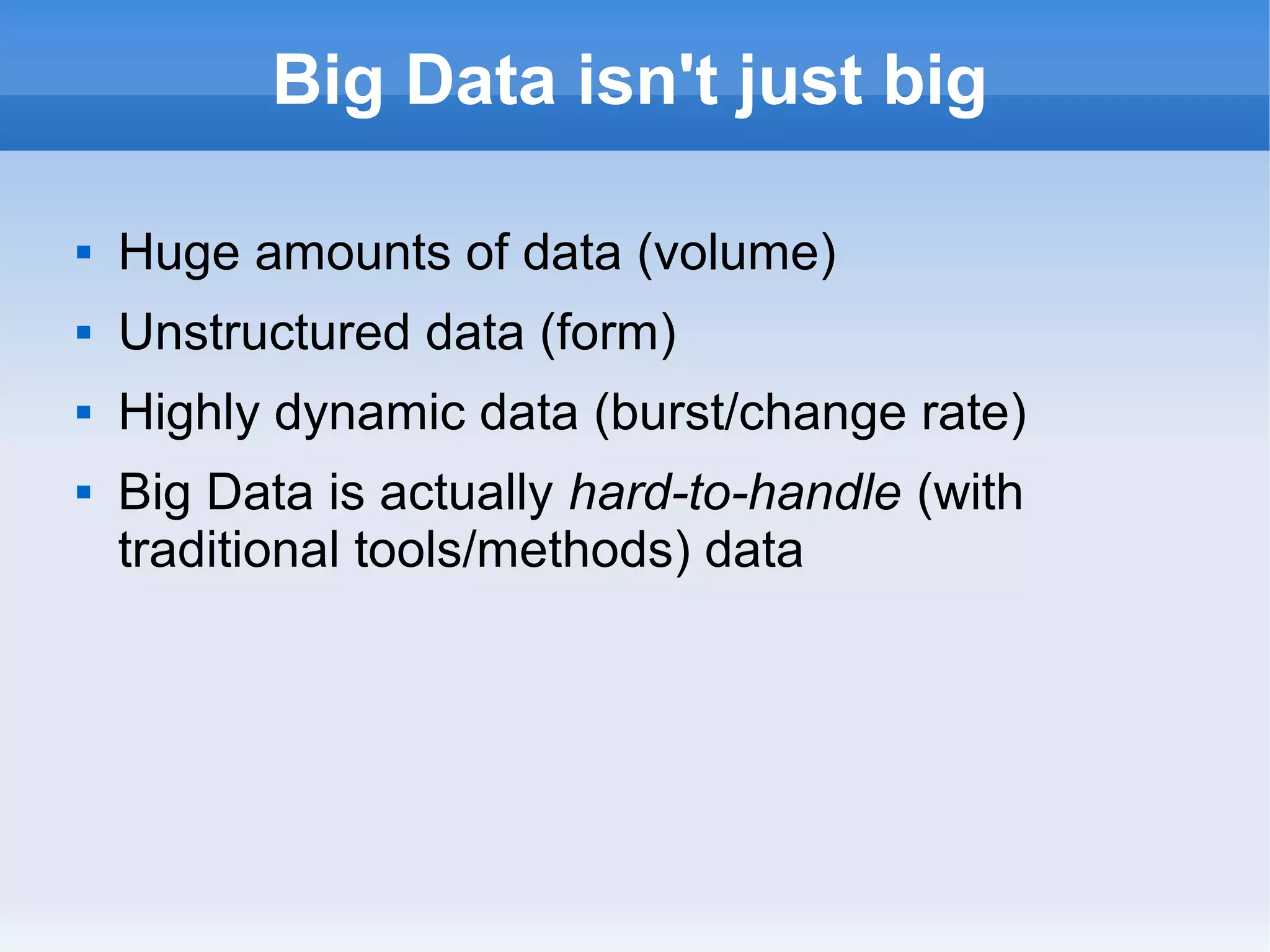 Big Data isn't just big


Huge amounts of data (volume)



Unstructured data (form)



Highly dynamic data (burst/change rate)



Big Data is actually hard-to-handle (with
traditional tools/methods) data

 