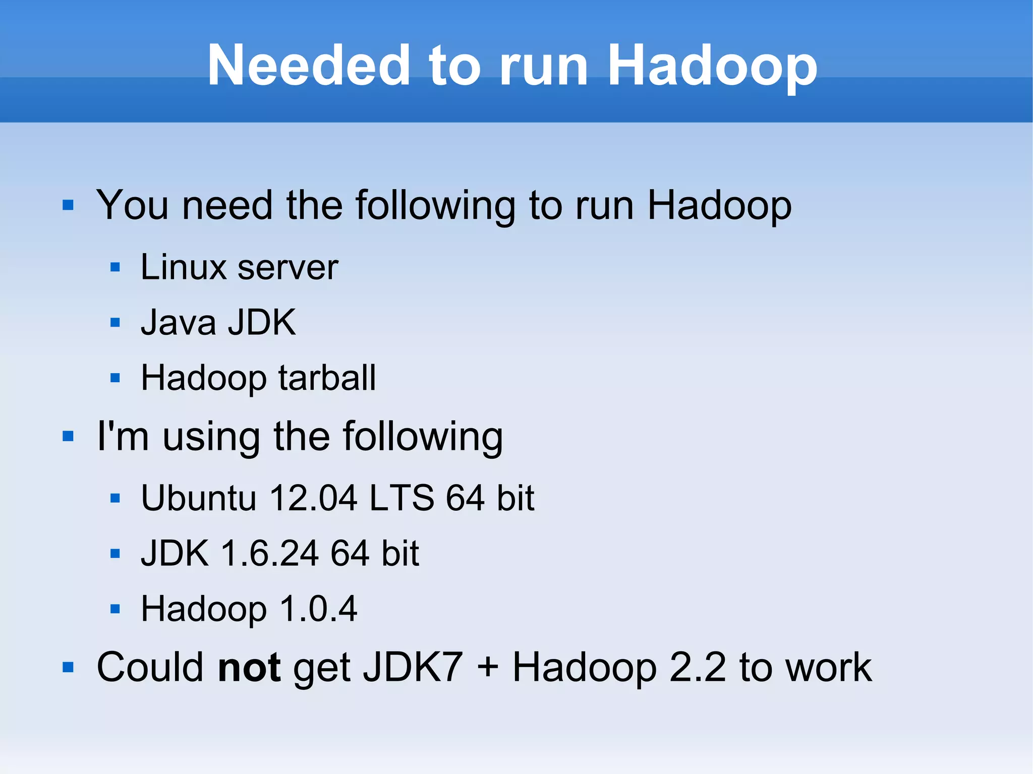 Needed to run Hadoop


You need the following to run Hadoop



Java JDK





Linux server
Hadoop tarball

I'm using the following



JDK 1.6.24 64 bit





Ubuntu 12.04 LTS 64 bit
Hadoop 1.0.4

Could not get JDK7 + Hadoop 2.2 to work

 