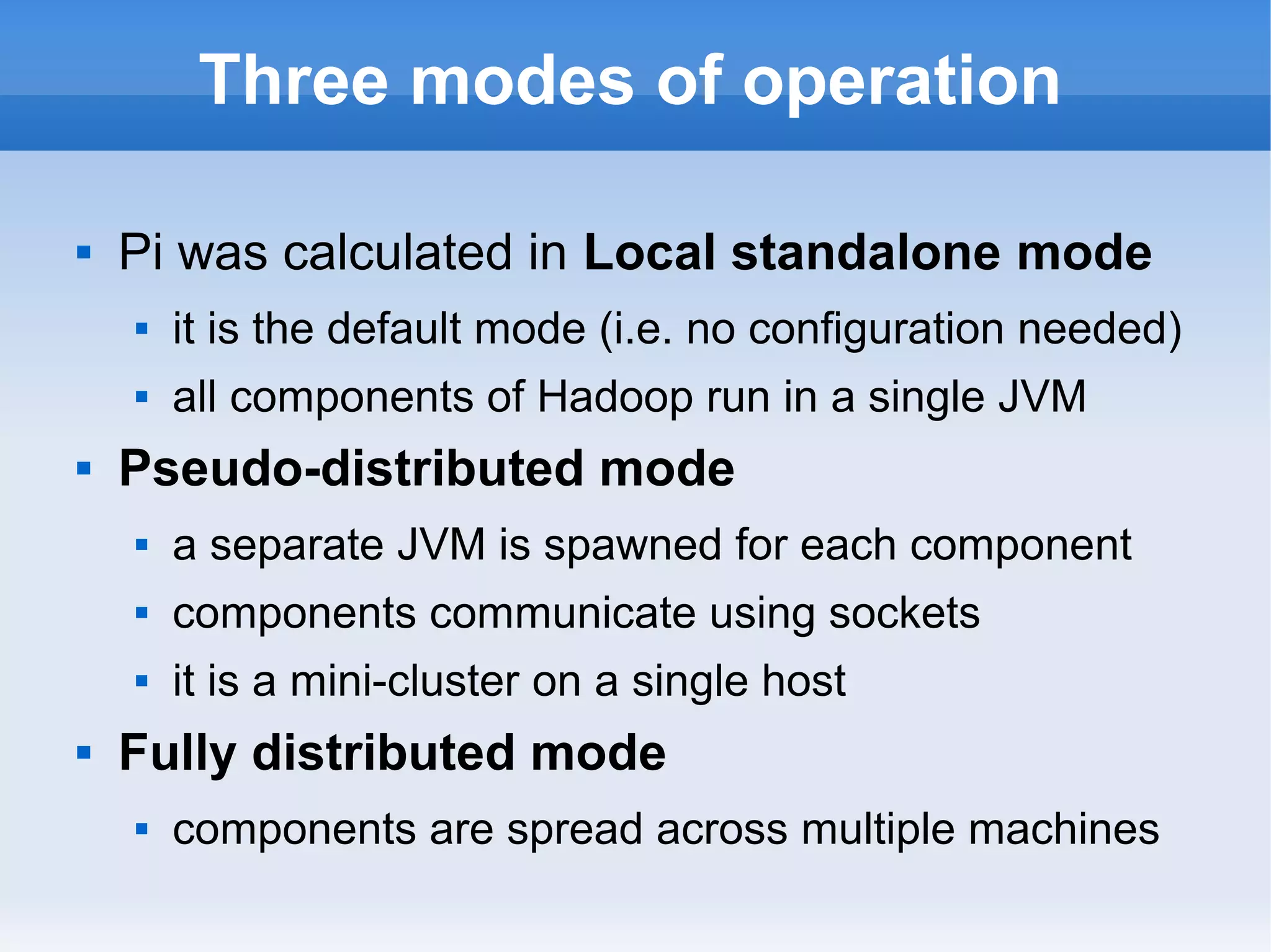 Three modes of operation


Pi was calculated in Local standalone mode





it is the default mode (i.e. no configuration needed)
all components of Hadoop run in a single JVM

Pseudo-distributed mode



components communicate using sockets





a separate JVM is spawned for each component
it is a mini-cluster on a single host

Fully distributed mode


components are spread across multiple machines

 