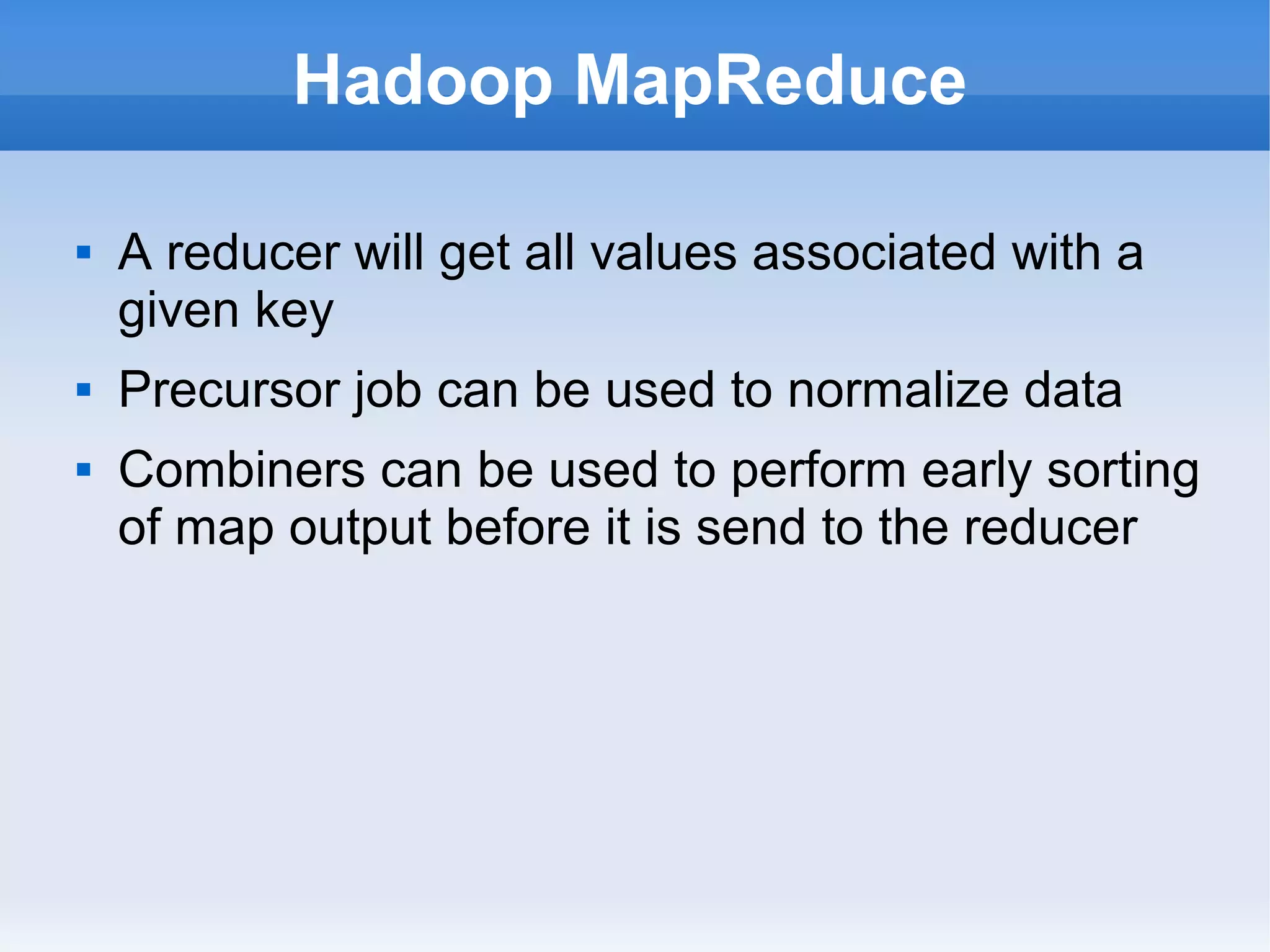 Hadoop MapReduce





A reducer will get all values associated with a
given key
Precursor job can be used to normalize data
Combiners can be used to perform early sorting
of map output before it is send to the reducer

 