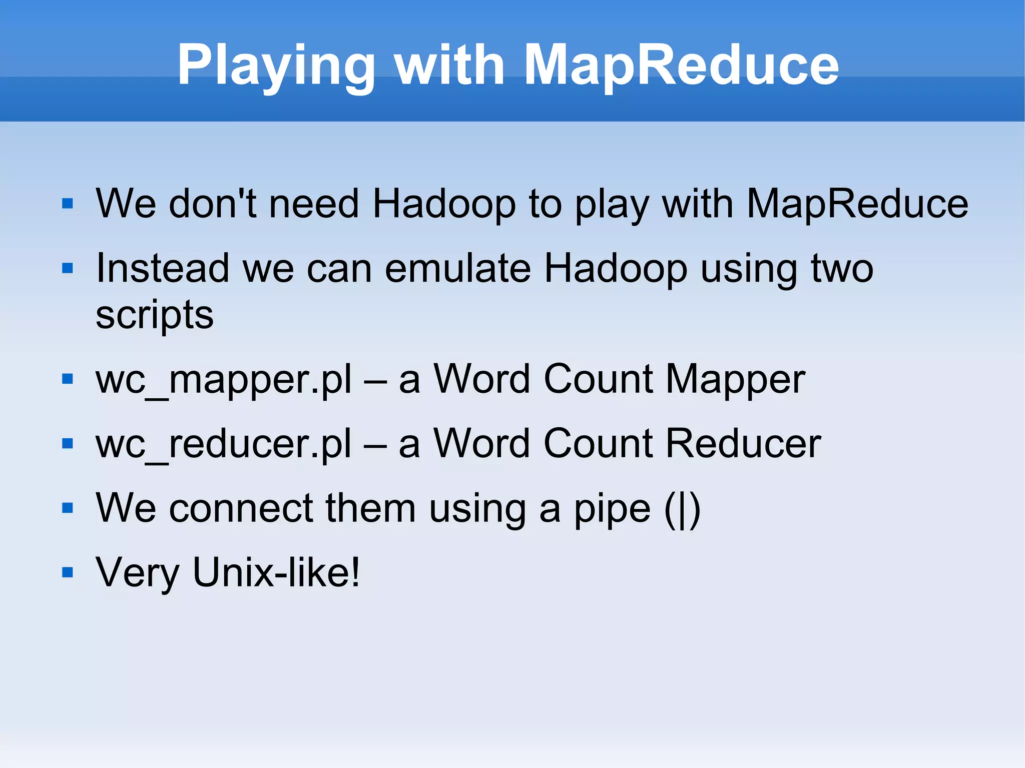 Playing with MapReduce



We don't need Hadoop to play with MapReduce
Instead we can emulate Hadoop using two
scripts



wc_mapper.pl – a Word Count Mapper



wc_reducer.pl – a Word Count Reducer



We connect them using a pipe (|)



Very Unix-like!

 