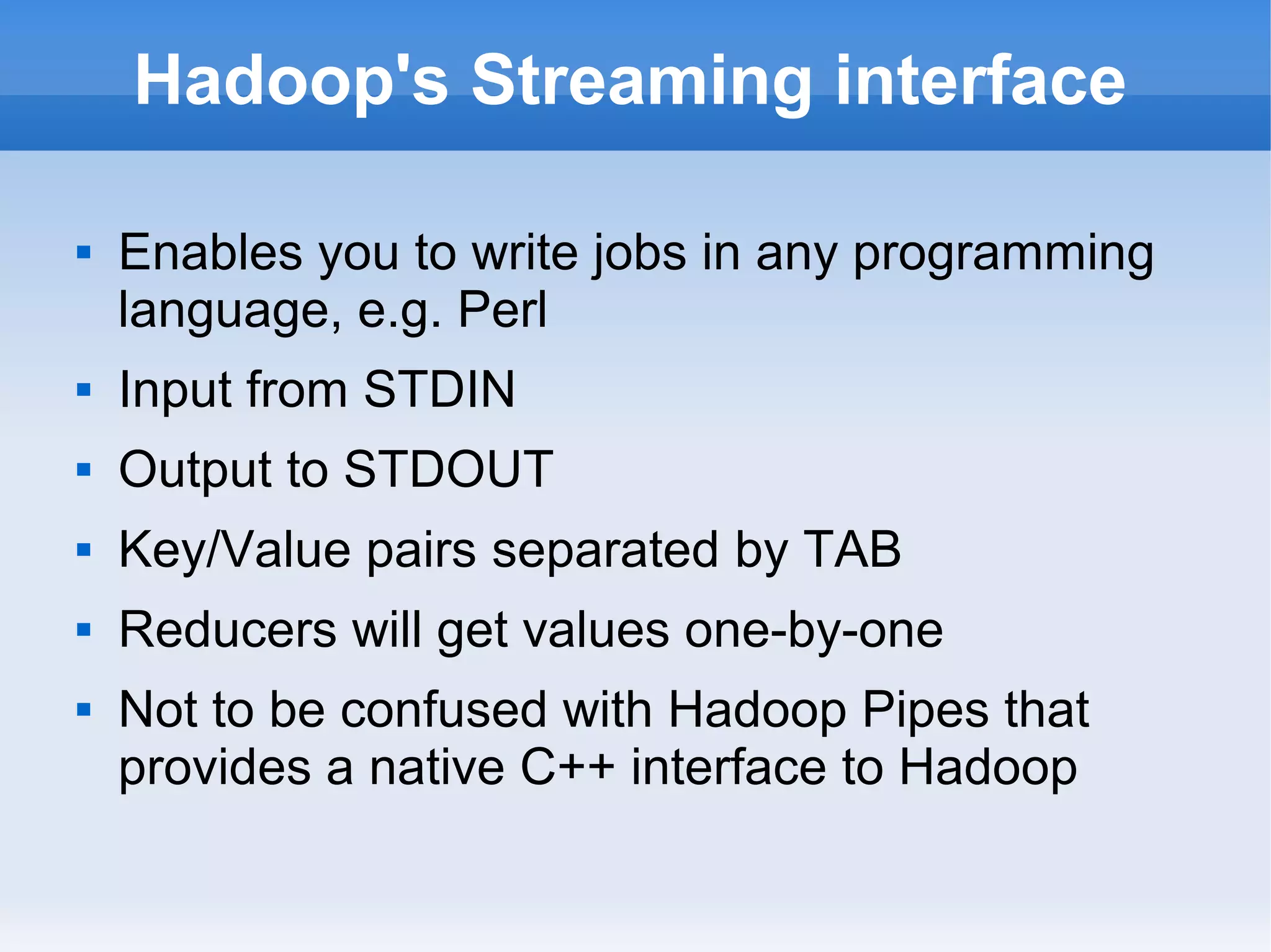 Hadoop's Streaming interface


Enables you to write jobs in any programming
language, e.g. Perl



Input from STDIN



Output to STDOUT



Key/Value pairs separated by TAB



Reducers will get values one-by-one



Not to be confused with Hadoop Pipes that
provides a native C++ interface to Hadoop

 
