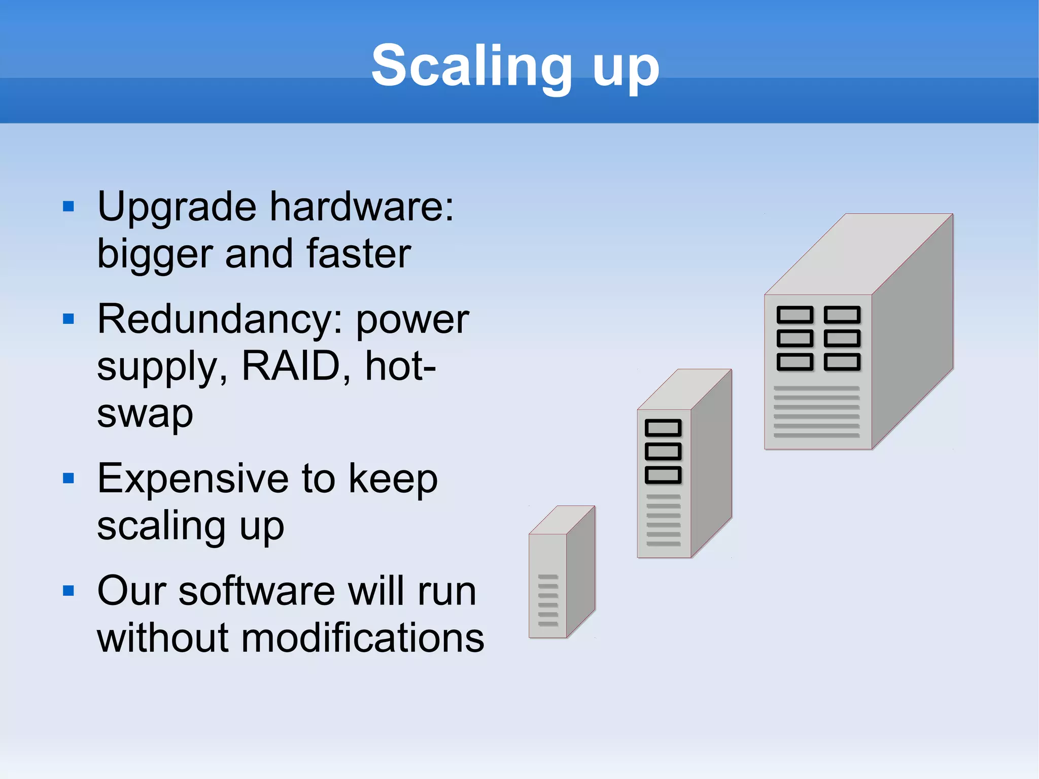 Scaling up








Upgrade hardware:
bigger and faster
Redundancy: power
supply, RAID, hotswap
Expensive to keep
scaling up
Our software will run
without modifications

 
