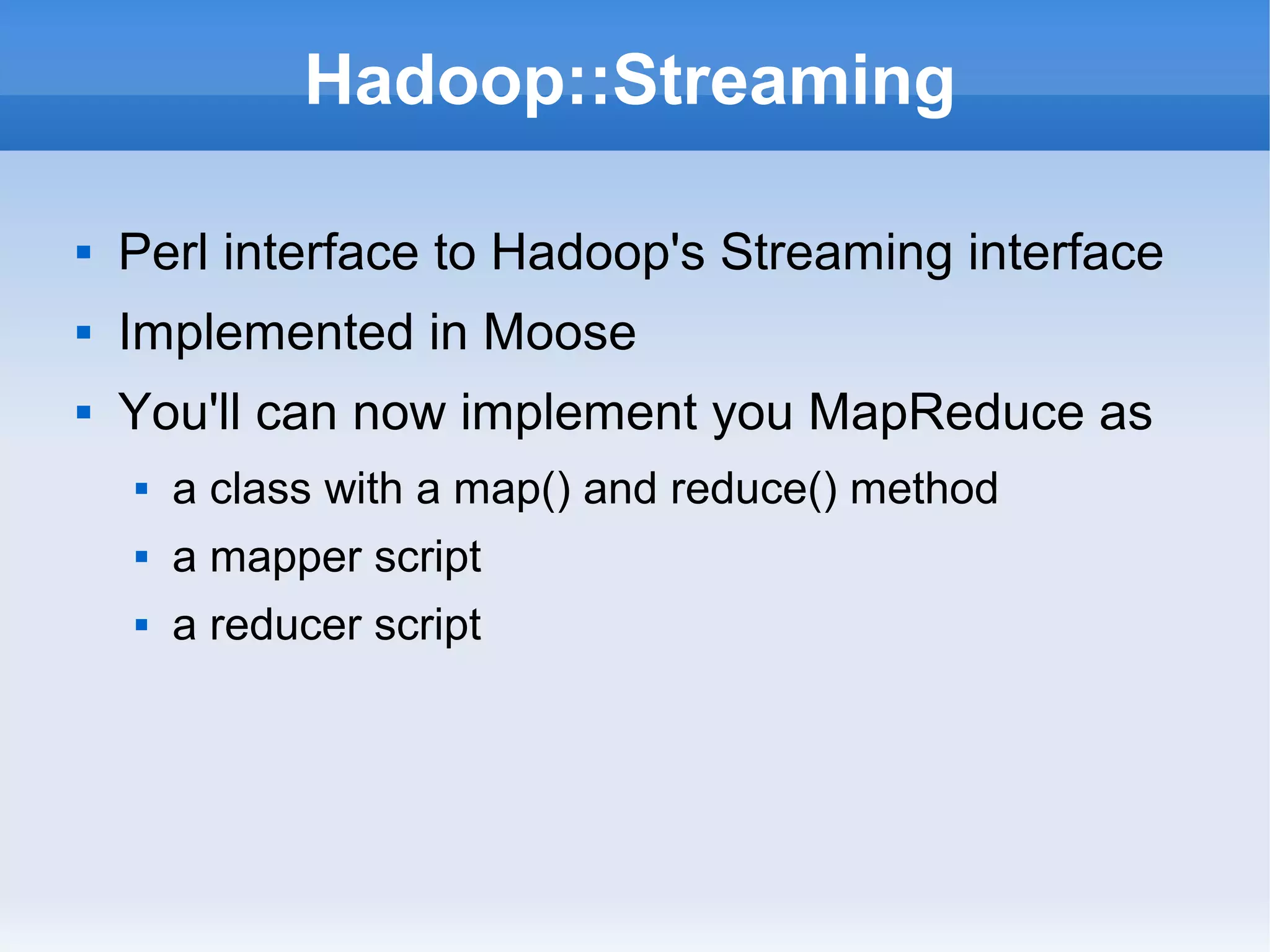 Hadoop::Streaming


Perl interface to Hadoop's Streaming interface



Implemented in Moose



You'll can now implement you MapReduce as


a class with a map() and reduce() method



a mapper script



a reducer script

 