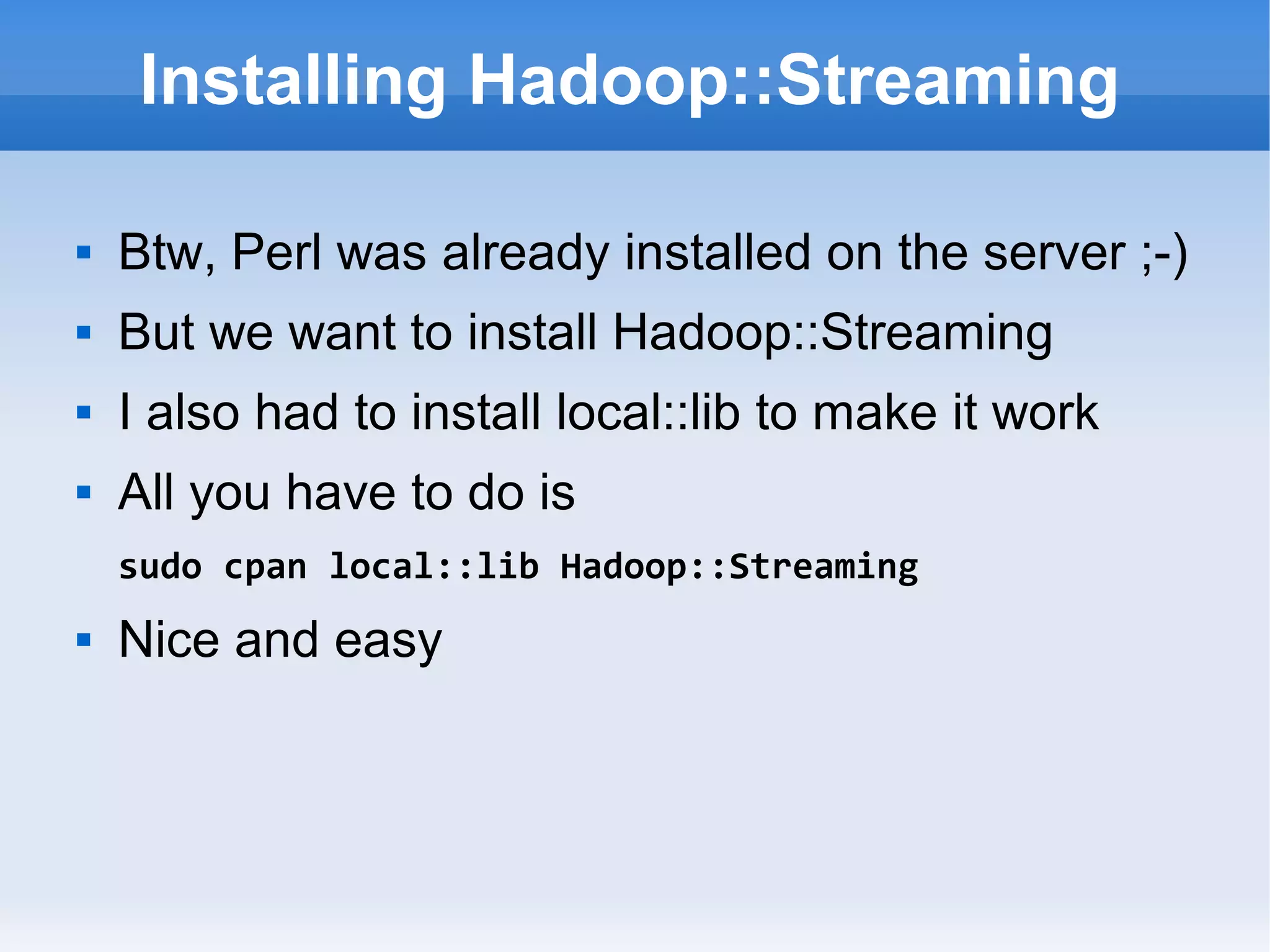 Installing Hadoop::Streaming


Btw, Perl was already installed on the server ;-)



But we want to install Hadoop::Streaming



I also had to install local::lib to make it work



All you have to do is
sudo cpan local::lib Hadoop::Streaming



Nice and easy

 