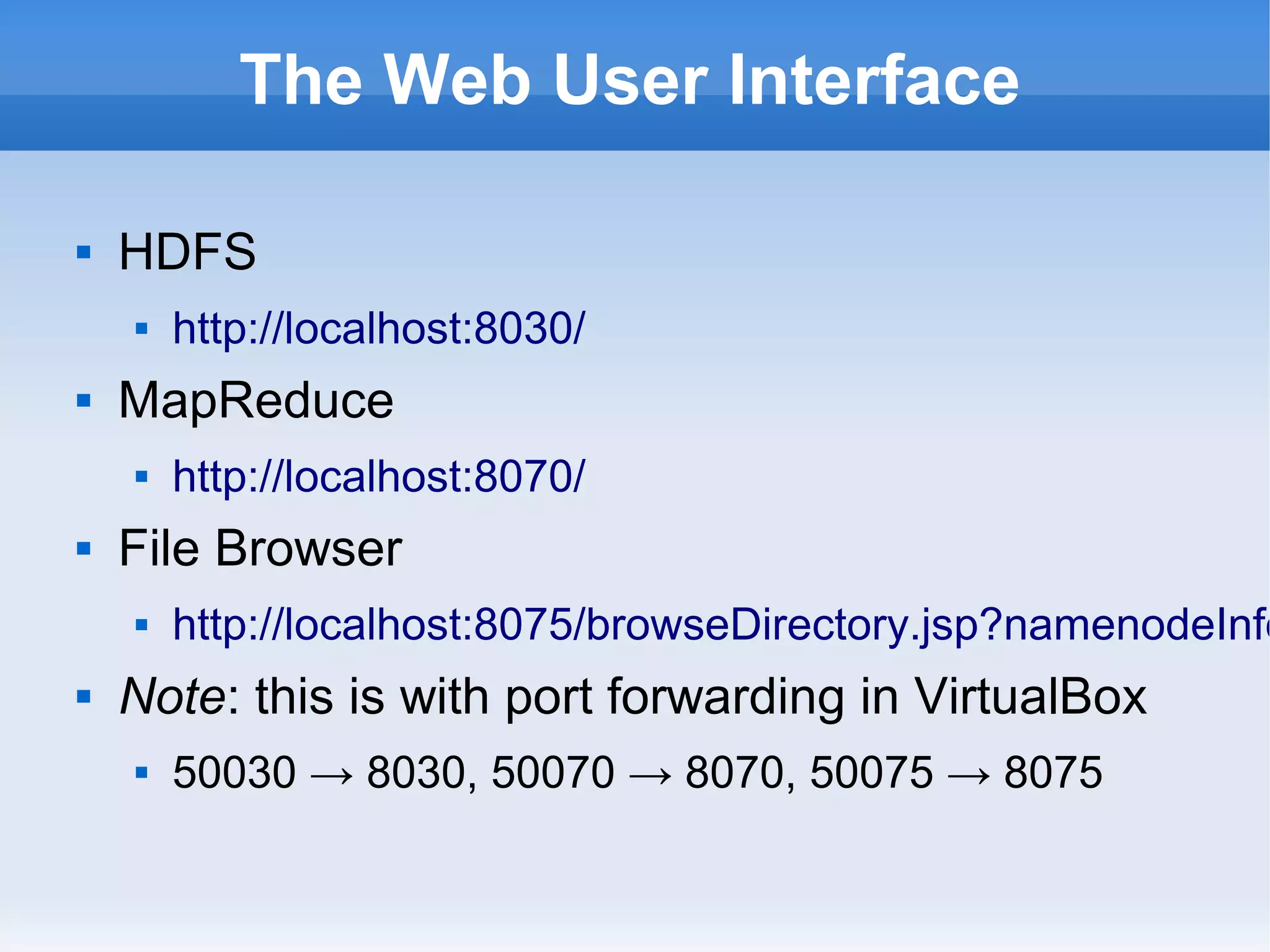 The Web User Interface


HDFS




MapReduce




http://localhost:8070/

File Browser




http://localhost:8030/

http://localhost:8075/browseDirectory.jsp?namenodeInfo

Note: this is with port forwarding in VirtualBox


50030 → 8030, 50070 → 8070, 50075 → 8075

 