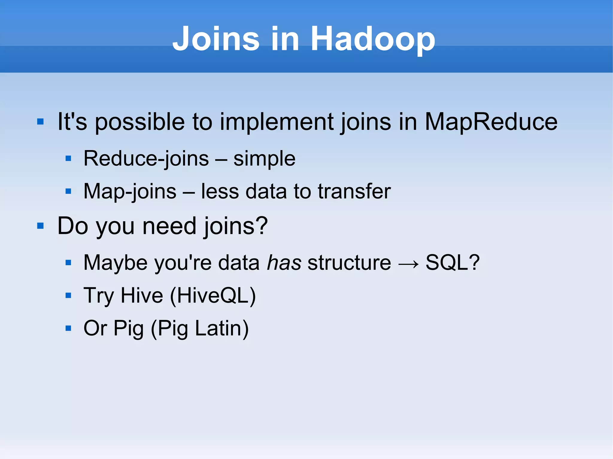 Joins in Hadoop


It's possible to implement joins in MapReduce





Reduce-joins – simple
Map-joins – less data to transfer

Do you need joins?


Maybe you're data has structure → SQL?



Try Hive (HiveQL)



Or Pig (Pig Latin)

 