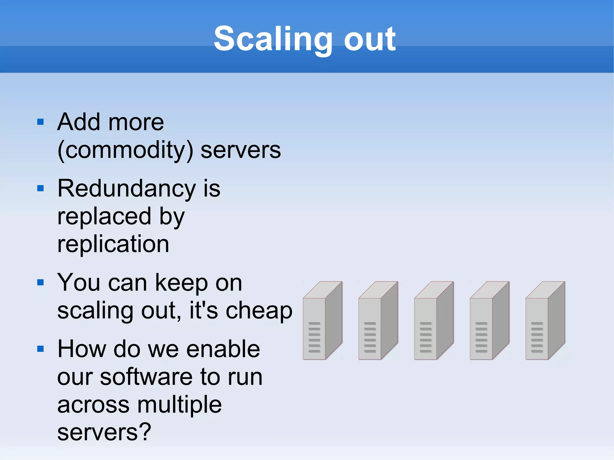 Scaling out








Add more
(commodity) servers
Redundancy is
replaced by
replication
You can keep on
scaling out, it's cheap
How do we enable
our software to run
across multiple
servers?

 