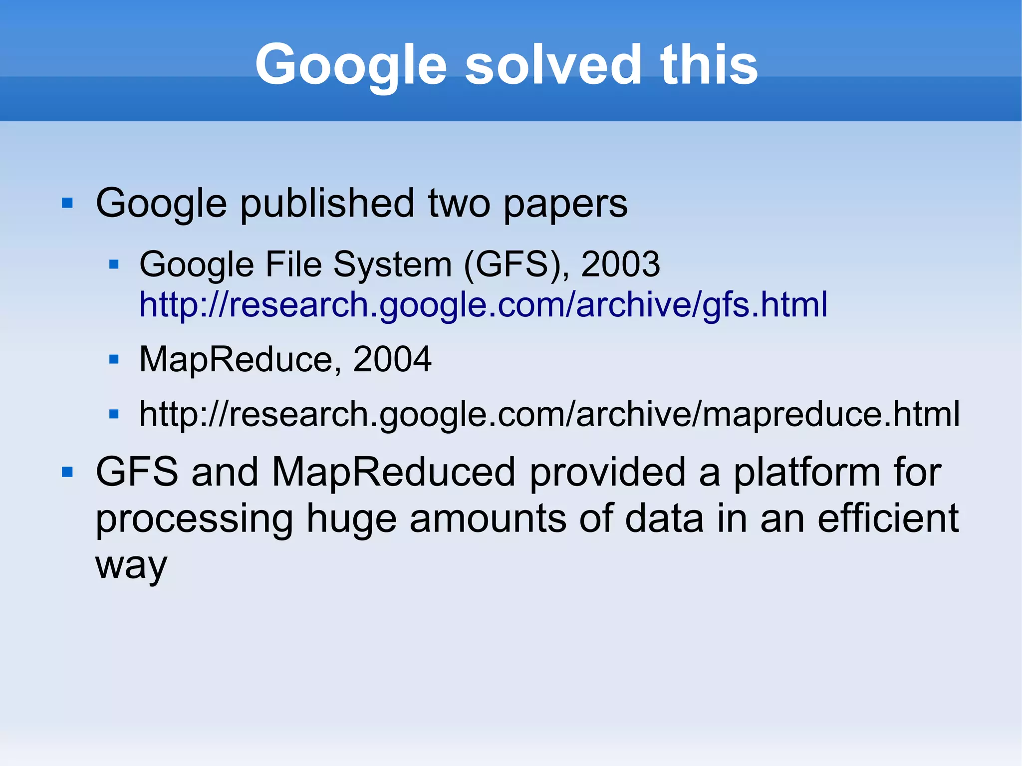 Google solved this


Google published two papers


Google File System (GFS), 2003
http://research.google.com/archive/gfs.html






MapReduce, 2004
http://research.google.com/archive/mapreduce.html

GFS and MapReduced provided a platform for
processing huge amounts of data in an efficient
way

 