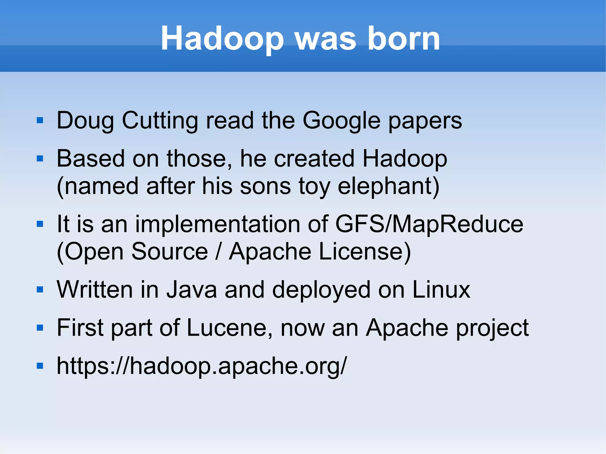 Hadoop was born





Doug Cutting read the Google papers
Based on those, he created Hadoop
(named after his sons toy elephant)
It is an implementation of GFS/MapReduce
(Open Source / Apache License)



Written in Java and deployed on Linux



First part of Lucene, now an Apache project



https://hadoop.apache.org/

 