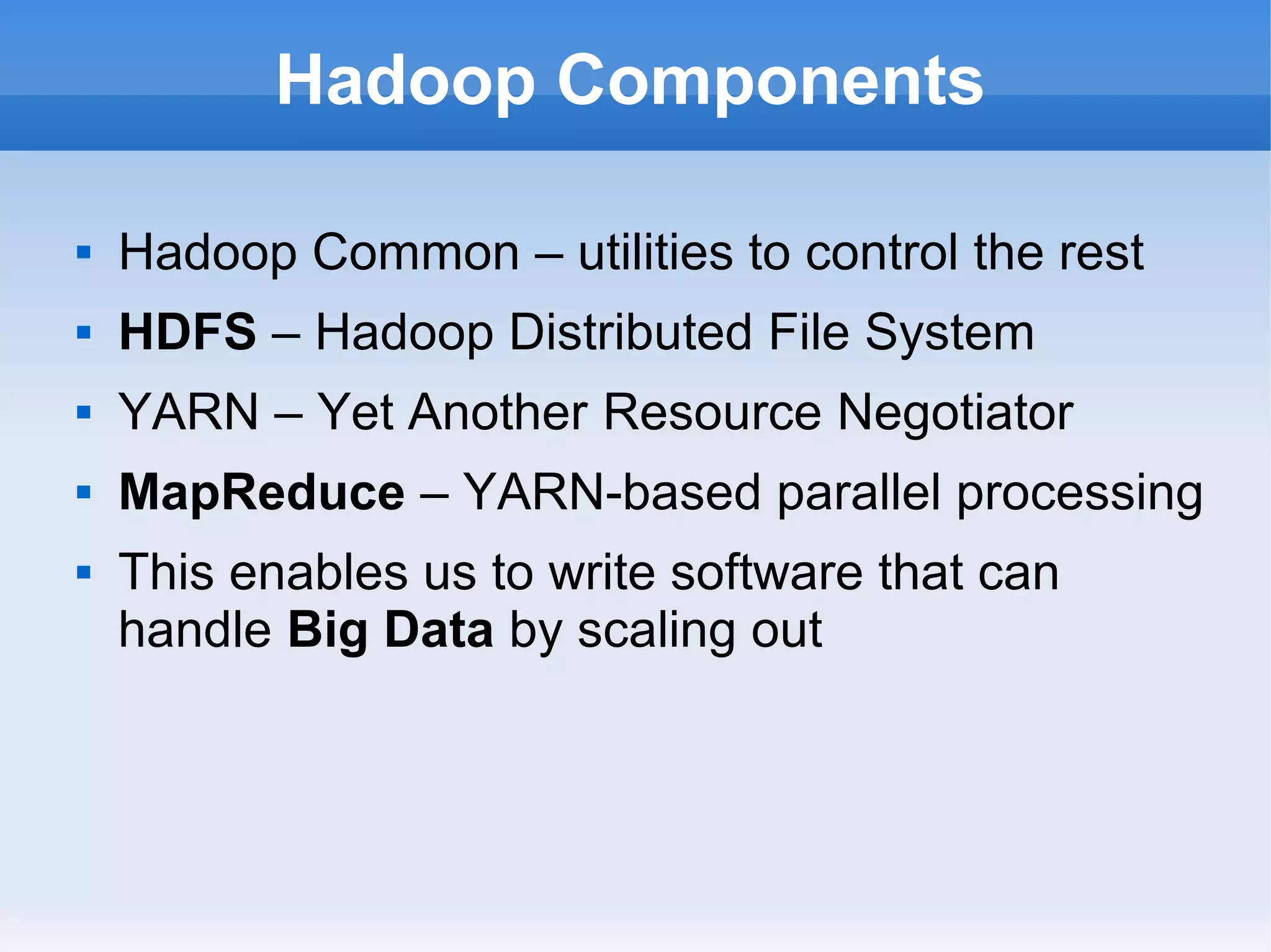 Hadoop Components


Hadoop Common – utilities to control the rest



HDFS – Hadoop Distributed File System



YARN – Yet Another Resource Negotiator



MapReduce – YARN-based parallel processing



This enables us to write software that can
handle Big Data by scaling out

 