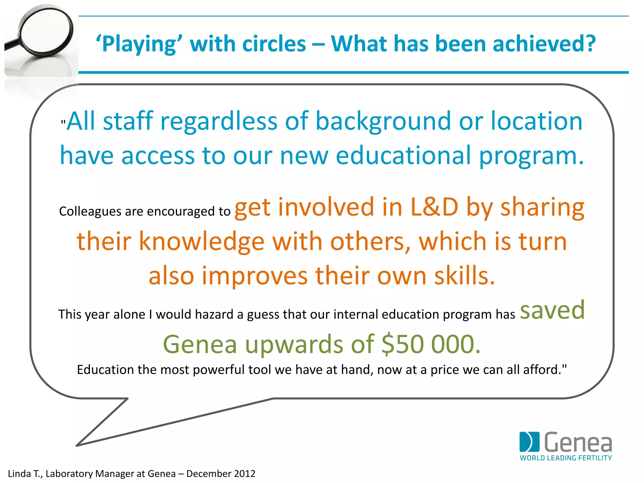 "All staff regardless of background or location have access to our new educational program. 
Colleagues are encouraged to get involved in L&D by sharing their knowledge with others, which is turn also improves their own skills. 
This year alone I would hazard a guess that our internal education program has saved Genea upwards of $50 000. 
Education the most powerful tool we have at hand, now at a price we can all afford." 
‘Playing’ with circles – What has been achieved? 
Linda T., Laboratory Manager at Genea – December 2012  