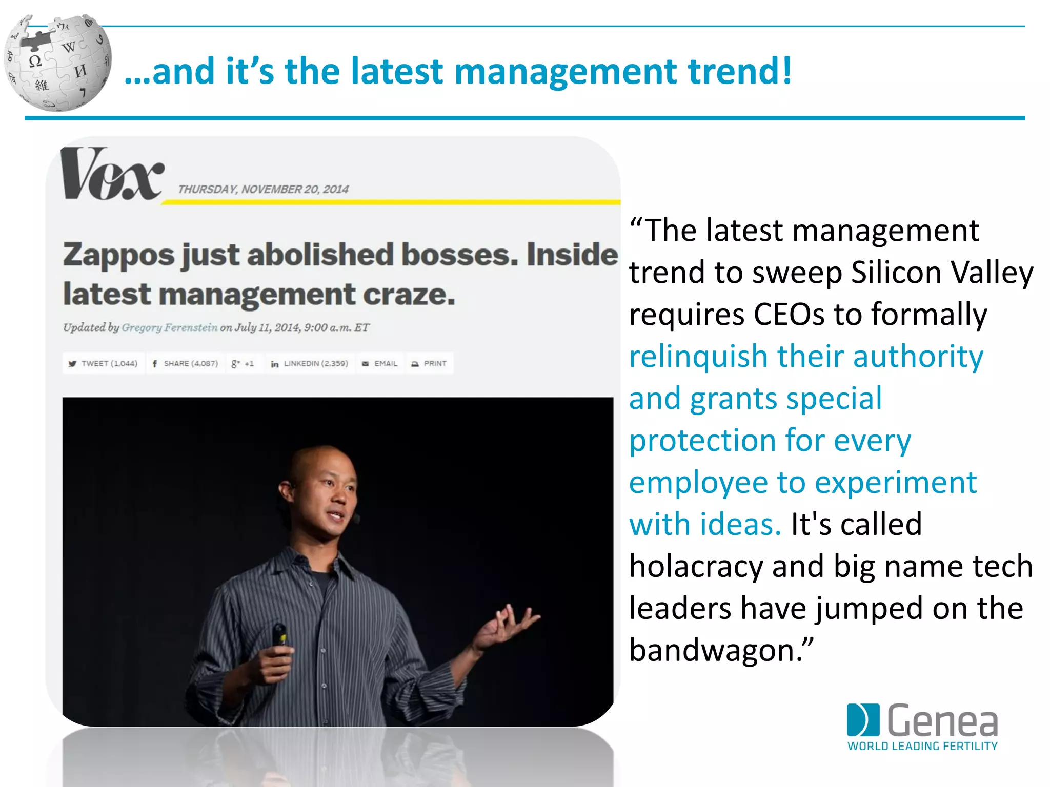 …and it’s the latest management trend! 
“The latest management trend to sweep Silicon Valley requires CEOs to formally relinquish their authority and grants special protection for every employee to experiment with ideas. It's called holacracy and big name tech leaders have jumped on the bandwagon.”  