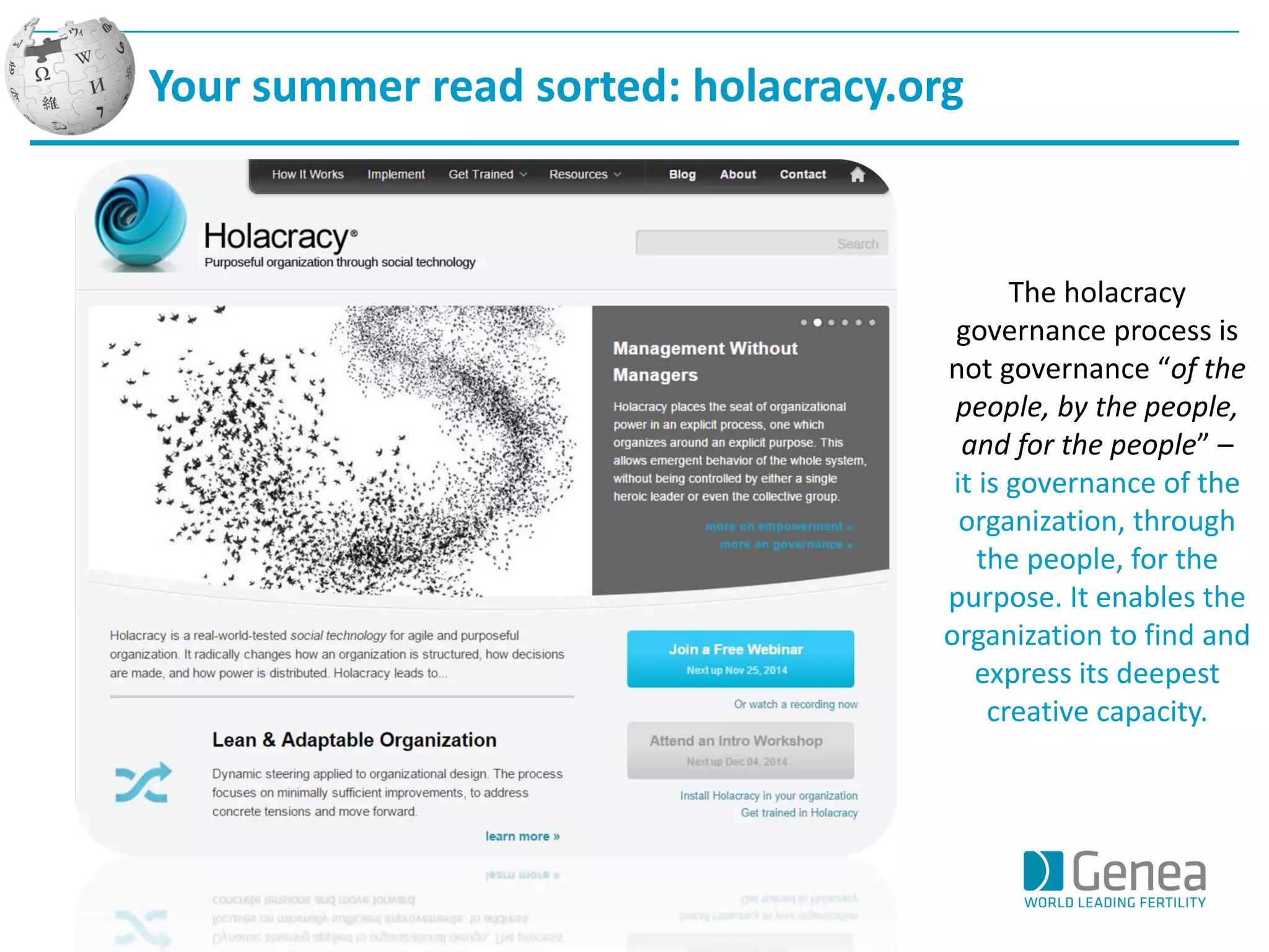 Your summer read sorted: holacracy.org 
The holacracy governance process is not governance “of the people, by the people, and for the people” – 
it is governance of the organization, through the people, for the purpose. It enables the organization to find and express its deepest creative capacity.  