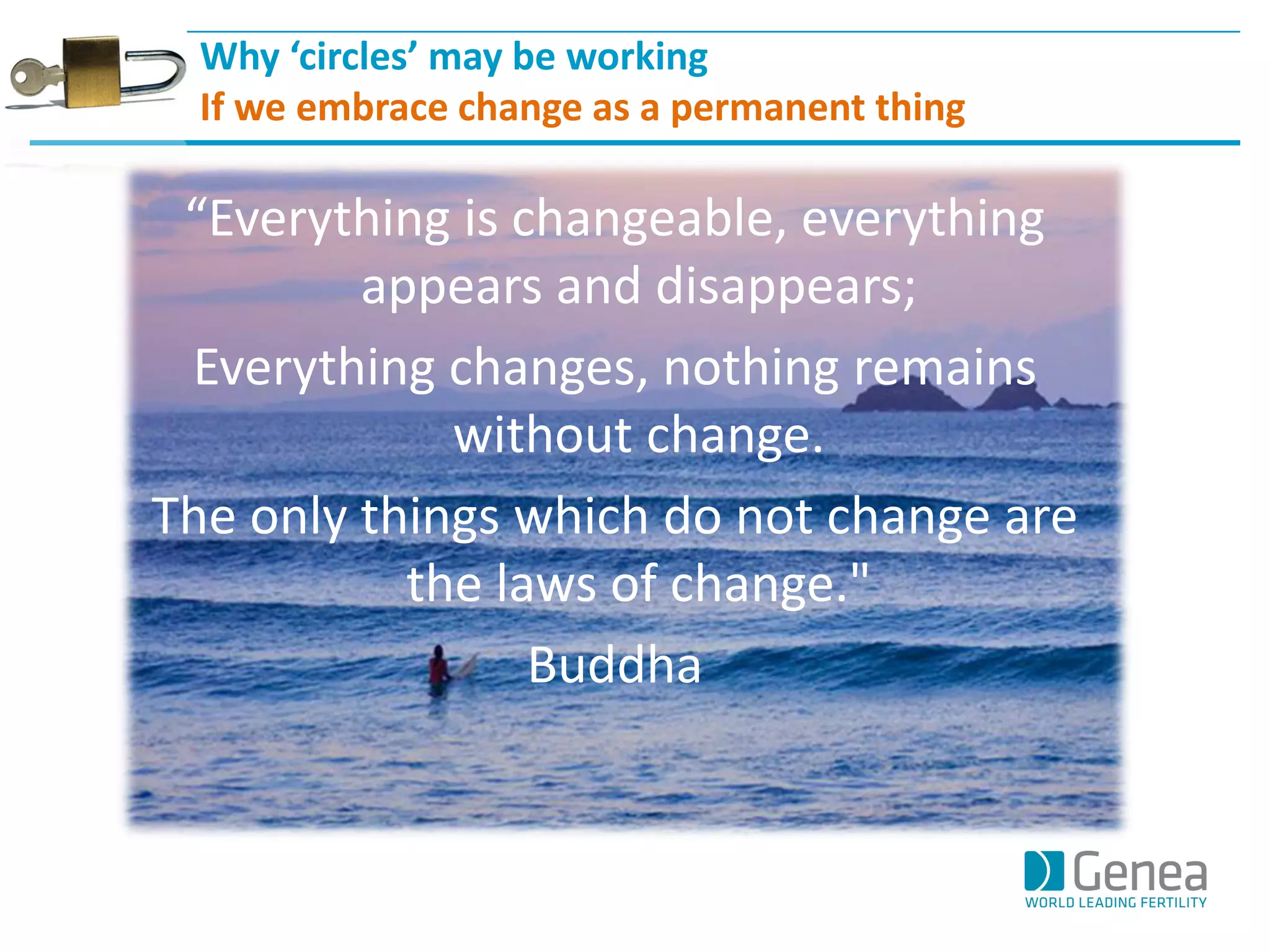 Why ‘circles’ may be working 
If we embrace change as a permanent thing 
“Everything is changeable, everything appears and disappears; 
Everything changes, nothing remains without change. 
The only things which do not change are the laws of change." 
Buddha  