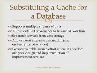 Substituting a Cache for 
a Database 
 
 Supports multiple streams of data 
 Allows detailed provenance to be carried over time 
 Separates services from data storage 
 Allows more extensive automation (and 
orchestration of services) 
 Focuses valuable human effort where it’s needed: 
analysis, design and implementation of 
improvement services 
Playing with Jane, Hawaii, 12/2014 14 
 