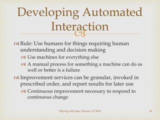Developing Automated 
Interaction 
 
 Rule: Use humans for things requiring human 
understanding and decision making 
 Use machines for everything else 
 A manual process for something a machine can do as 
well or better is a failure 
 Improvement services can be granular, invoked in 
prescribed order, and report results for later use 
 Continuous improvement necessary to respond to 
continuous change 
Playing with Jane, Hawaii, 12/2014 16 
 