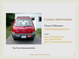 Contact Information 
Diane Hillmann 
metadata.maven@gmail.com 
Links: 
http://RDARegistry.info 
http://marc21rdf.info 
http://managemetadata.com/blog 
/ 
The First MetadataMobile 
Playing with Jane, Hawaii, 12/2014 18 
