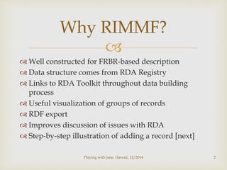 Why RIMMF? 
 
 Well constructed for FRBR-based description 
 Data structure comes from RDA Registry 
 Links to RDA Toolkit throughout data building 
process 
 Useful visualization of groups of records 
 RDF export 
 Improves discussion of issues with RDA 
 Step-by-step illustration of adding a record [next] 
Playing with Jane, Hawaii, 12/2014 2 
 