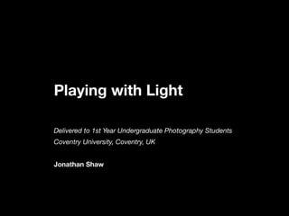 Playing with Light
Delivered to 1st Year Undergraduate Photography Students
Coventry University, Coventry, UK
Jonathan Shaw
 
