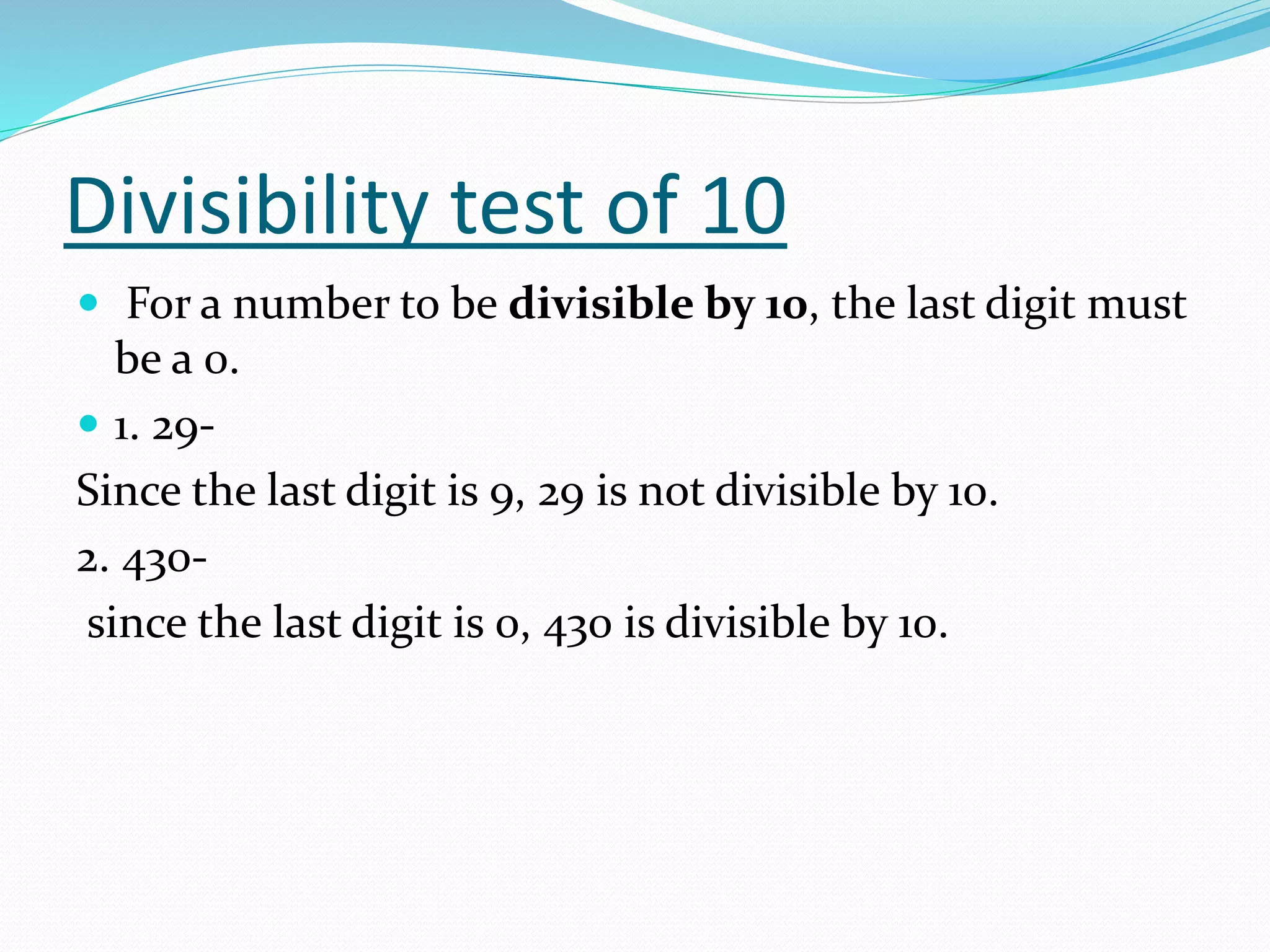 Divisibility test of 10
 For a number to be divisible by 10, the last digit must
be a 0.
 1. 29-
Since the last digit is 9, 29 is not divisible by 10.
2. 430-
since the last digit is 0, 430 is divisible by 10.
 
