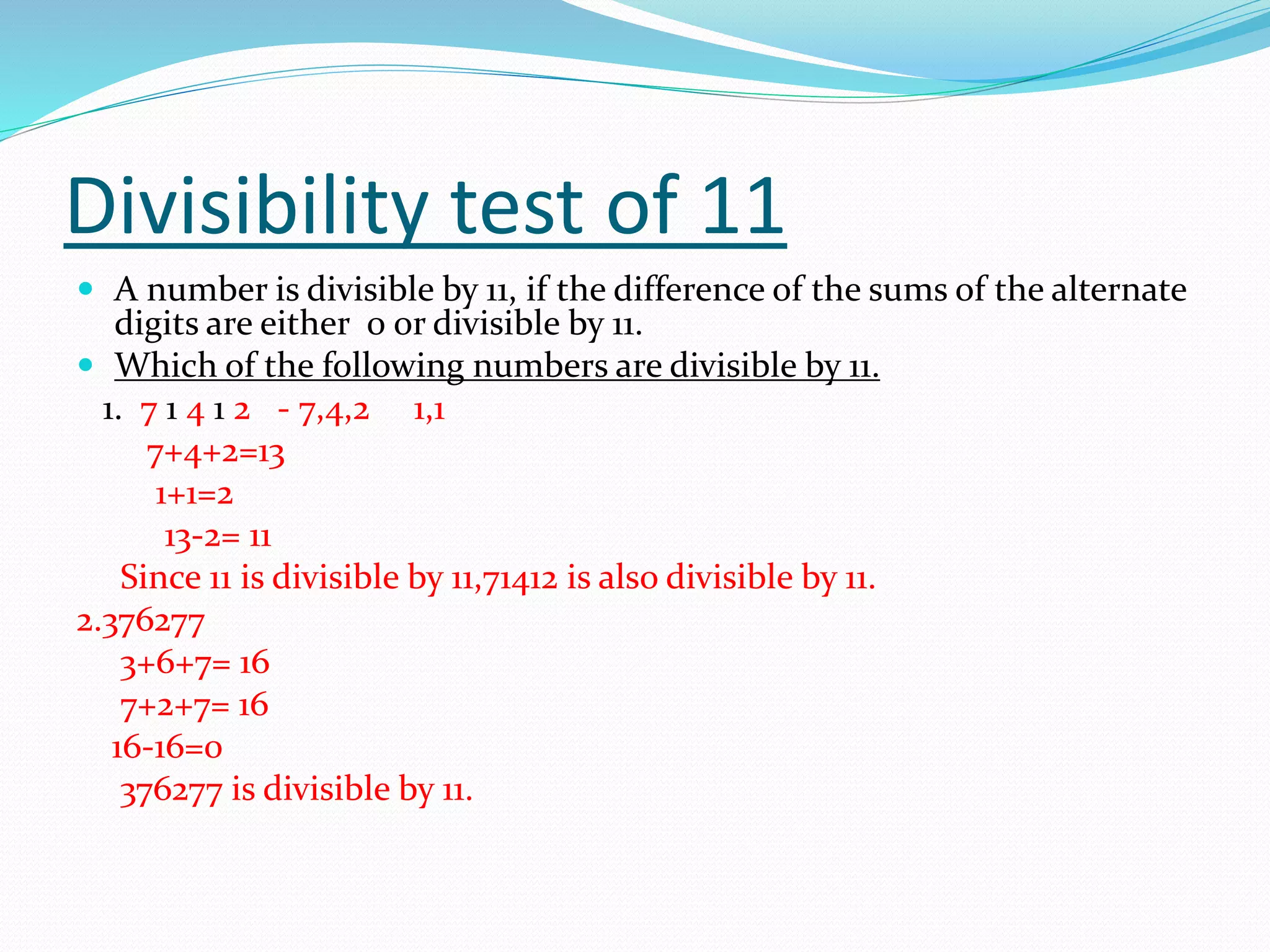 Divisibility test of 11
 A number is divisible by 11, if the difference of the sums of the alternate
digits are either 0 or divisible by 11.
 Which of the following numbers are divisible by 11.
1. 7 1 4 1 2 - 7,4,2 1,1
7+4+2=13
1+1=2
13-2= 11
Since 11 is divisible by 11,71412 is also divisible by 11.
2.376277
3+6+7= 16
7+2+7= 16
16-16=0
376277 is divisible by 11.
 