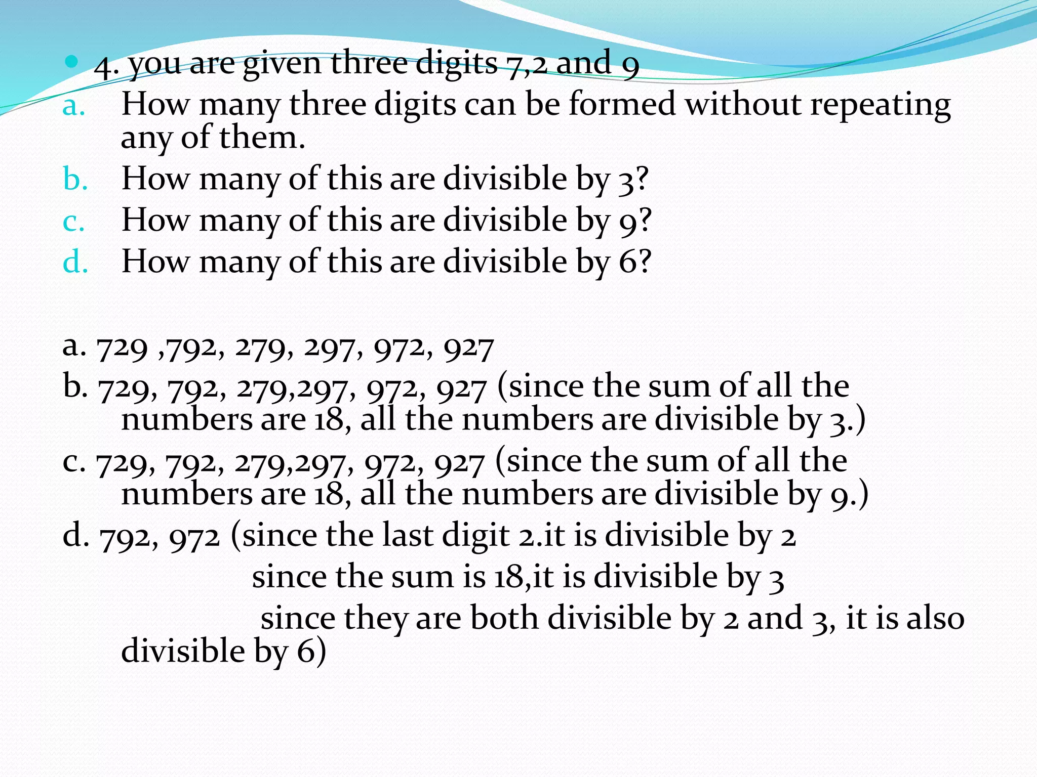  4. you are given three digits 7,2 and 9
a. How many three digits can be formed without repeating
any of them.
b. How many of this are divisible by 3?
c. How many of this are divisible by 9?
d. How many of this are divisible by 6?
a. 729 ,792, 279, 297, 972, 927
b. 729, 792, 279,297, 972, 927 (since the sum of all the
numbers are 18, all the numbers are divisible by 3.)
c. 729, 792, 279,297, 972, 927 (since the sum of all the
numbers are 18, all the numbers are divisible by 9.)
d. 792, 972 (since the last digit 2.it is divisible by 2
since the sum is 18,it is divisible by 3
since they are both divisible by 2 and 3, it is also
divisible by 6)
 