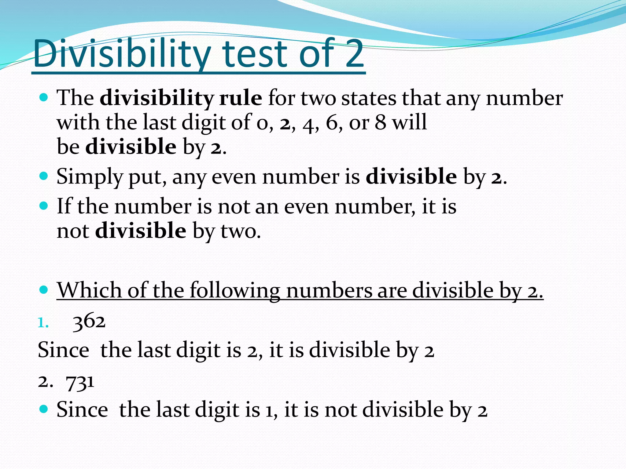 Divisibility test of 2
 The divisibility rule for two states that any number
with the last digit of 0, 2, 4, 6, or 8 will
be divisible by 2.
 Simply put, any even number is divisible by 2.
 If the number is not an even number, it is
not divisible by two.
 Which of the following numbers are divisible by 2.
1. 362
Since the last digit is 2, it is divisible by 2
2. 731
 Since the last digit is 1, it is not divisible by 2
 