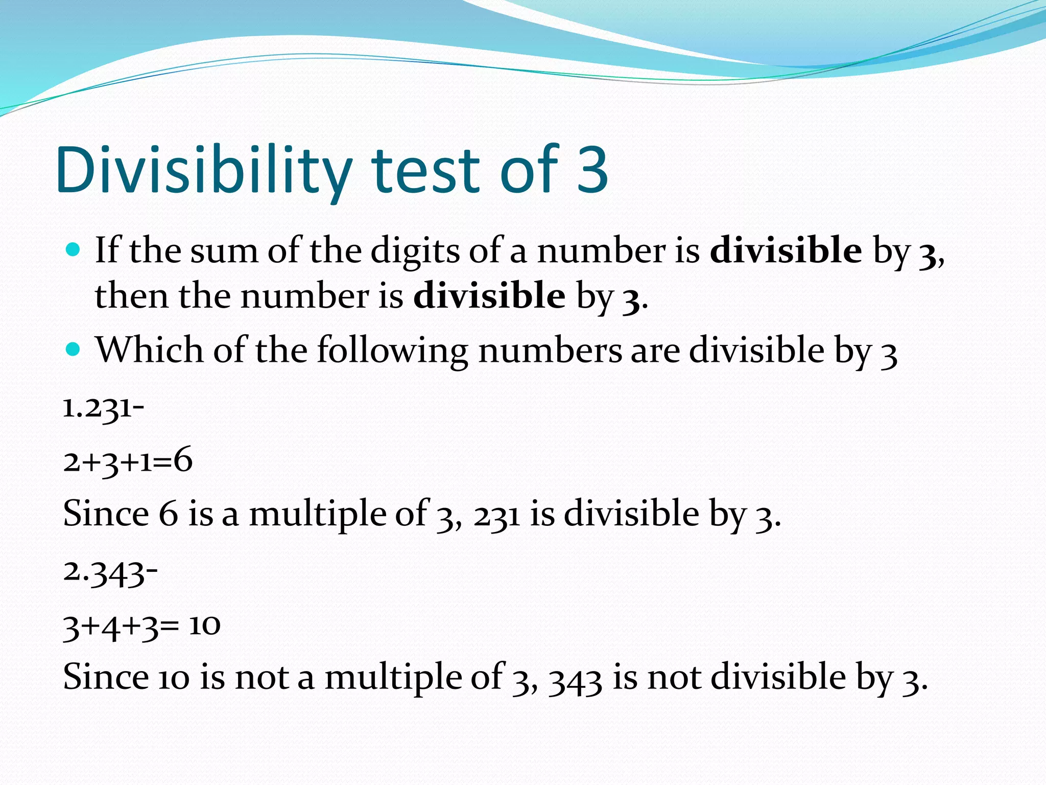 Divisibility test of 3
 If the sum of the digits of a number is divisible by 3,
then the number is divisible by 3.
 Which of the following numbers are divisible by 3
1.231-
2+3+1=6
Since 6 is a multiple of 3, 231 is divisible by 3.
2.343-
3+4+3= 10
Since 10 is not a multiple of 3, 343 is not divisible by 3.
 