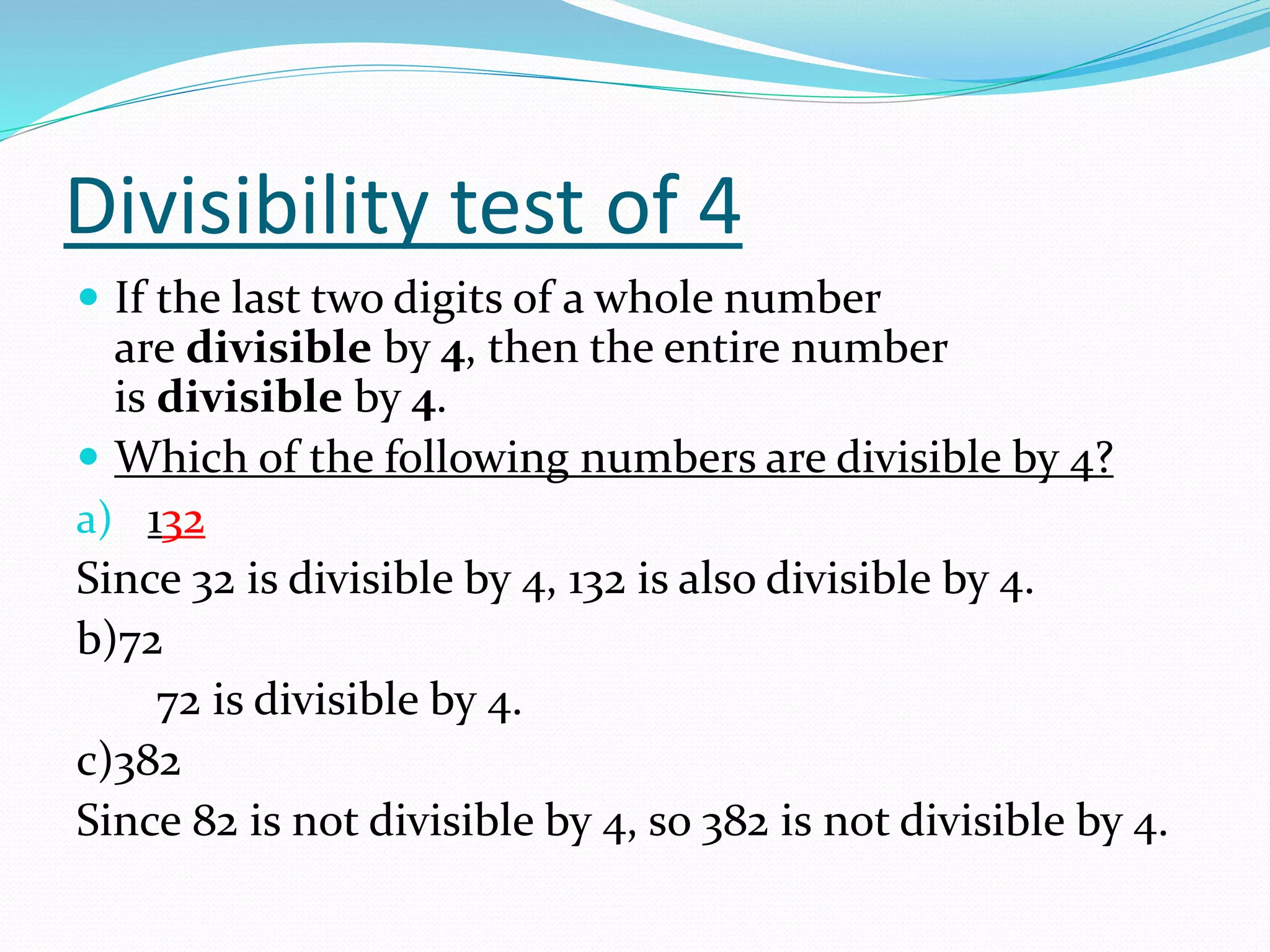 Divisibility test of 4
 If the last two digits of a whole number
are divisible by 4, then the entire number
is divisible by 4.
 Which of the following numbers are divisible by 4?
a) 132
Since 32 is divisible by 4, 132 is also divisible by 4.
b)72
72 is divisible by 4.
c)382
Since 82 is not divisible by 4, so 382 is not divisible by 4.
 