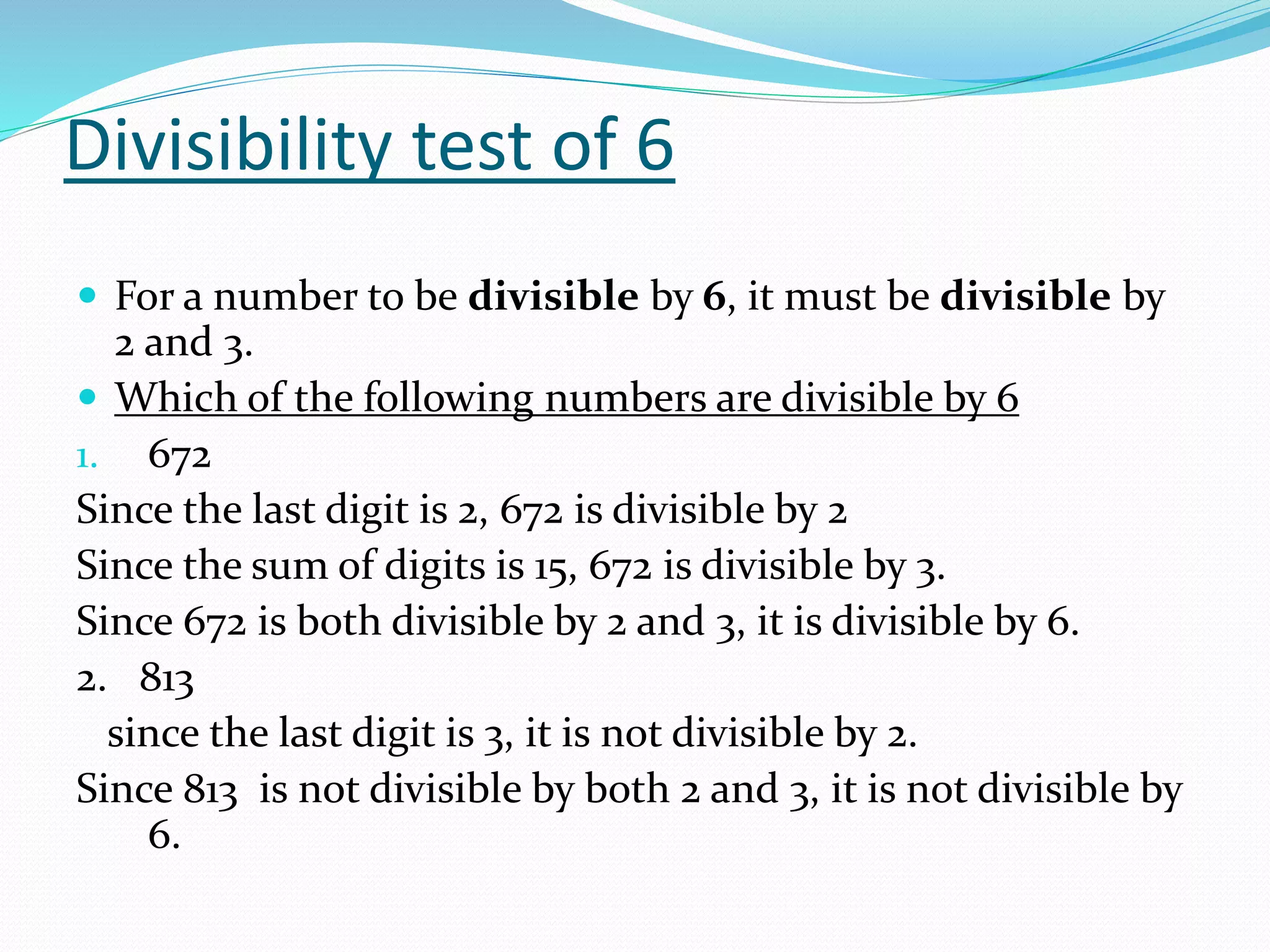 Divisibility test of 6
 For a number to be divisible by 6, it must be divisible by
2 and 3.
 Which of the following numbers are divisible by 6
1. 672
Since the last digit is 2, 672 is divisible by 2
Since the sum of digits is 15, 672 is divisible by 3.
Since 672 is both divisible by 2 and 3, it is divisible by 6.
2. 813
since the last digit is 3, it is not divisible by 2.
Since 813 is not divisible by both 2 and 3, it is not divisible by
6.
 