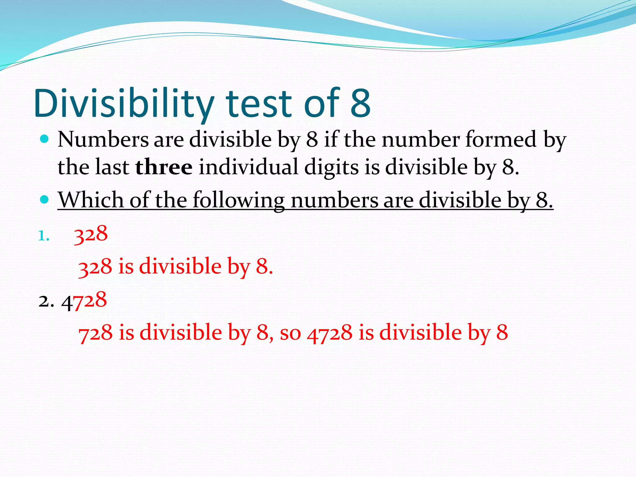 Divisibility test of 8
 Numbers are divisible by 8 if the number formed by
the last three individual digits is divisible by 8.
 Which of the following numbers are divisible by 8.
1. 328
328 is divisible by 8.
2. 4728
728 is divisible by 8, so 4728 is divisible by 8
 