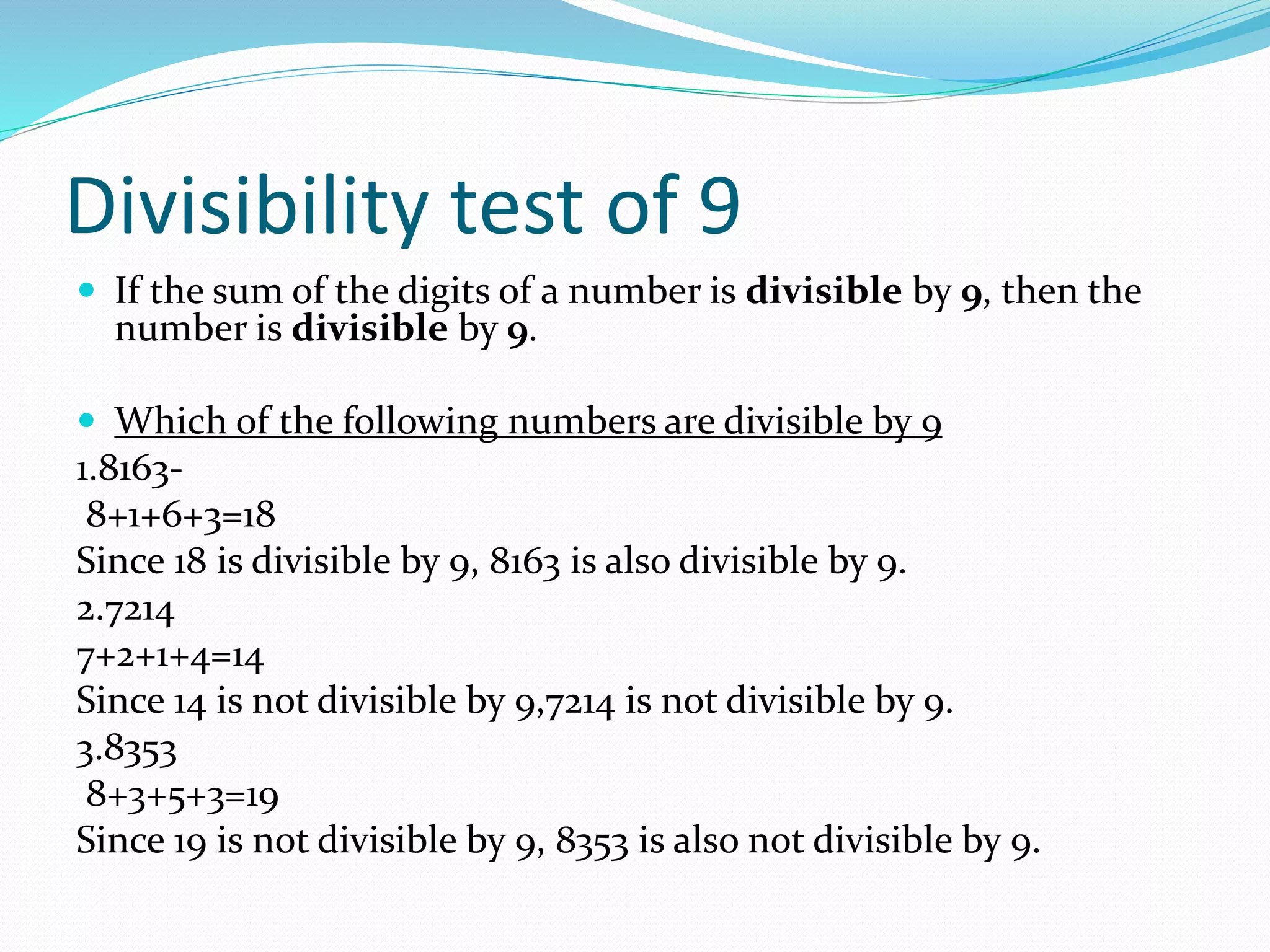 Divisibility test of 9
 If the sum of the digits of a number is divisible by 9, then the
number is divisible by 9.
 Which of the following numbers are divisible by 9
1.8163-
8+1+6+3=18
Since 18 is divisible by 9, 8163 is also divisible by 9.
2.7214
7+2+1+4=14
Since 14 is not divisible by 9,7214 is not divisible by 9.
3.8353
8+3+5+3=19
Since 19 is n0t divisible by 9, 8353 is also not divisible by 9.
 
